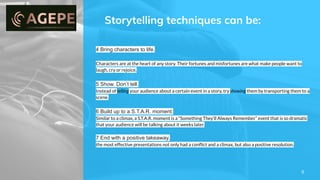 Storytelling techniques can be:
8
4 Bring characters to life.
Characters are at the heart of any story. Their fortunes and misfortunes are what make people want to
laugh, cry or rejoice.
5 Show. Don’t tell.
Instead of telling your audience about a certain event in a story, try showing them by transporting them to a
scene.
6 Build up to a S.T.A.R. moment.
Similar to a climax, a S.T.A.R. moment is a “Something They’ll Always Remember” event that is so dramatic
that your audience will be talking about it weeks later.
7 End with a positive takeaway.
the most effective presentations not only had a conﬂict and a climax, but also a positive resolution.
 