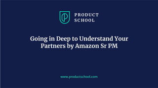 www.productschool.com
Going in Deep to Understand Your
Partners by Amazon Sr PM
 