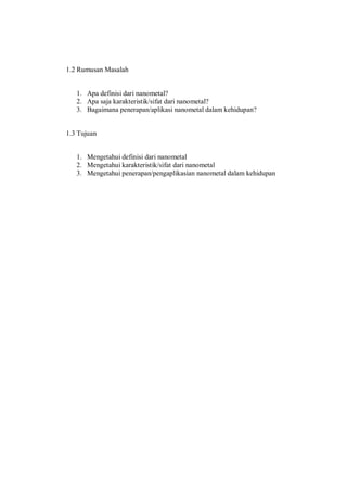 1.2 Rumusan Masalah
1. Apa definisi dari nanometal?
2. Apa saja karakteristik/sifat dari nanometal?
3. Bagaimana penerapan/aplikasi nanometal dalam kehidupan?
1.3 Tujuan
1. Mengetahui definisi dari nanometal
2. Mengetahui karakteristik/sifat dari nanometal
3. Mengetahui penerapan/pengaplikasian nanometal dalam kehidupan
 