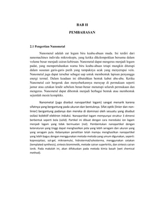 BAB II
PEMBAHASAN
2.1 Pengertian Nanometal
Nanometal adalah zat logam biru keabu-abuan muda. Ini terdiri dari
nanomachines individu mikroskopis, yang ketika dikelompokkan bersama dalam
volume besar menjadi cairan kebiruan. Nanometal dapat mengeras menjadi logam
padat, yang mempertahankan warna biru keabu-abuan tetapi mungkin ditutupi
dalam susunan garis-garis putih yang tampaknya acak yang menyerupai vein.
Nanometal juga dapat tersebar sebagai uap untuk membentuk lapisan penyangga
energi termal. Dalam keadaan ini dibutuhkan bentuk kabut abu-abu. Ketika
Nanometal cair bergerak dan menyebarkannya merayap di permukaan seperti
jamur atau cetakan lendir sebelum benar-benar menutupi seluruh permukaan dan
mengeras. Nanometal dapat dibentuk menjadi berbagai bentuk atau membentuk
sejumlah mesin kompleks.
Nanometal (juga disebut nanopartikel logam) sangat menarik karena
sifatnya yang bergantung pada ukuran dan bentuknya. Sifat optik (linier dan non-
linier) bergantung padanya dan mereka di dominasi oleh sesuatu yang disebut
osilasi kolektif elektron induksi. Nanopartikel logam mempunyai struktur 3 dimensi
berbentuk seperti bola (solid). Partikel ini dibuat dengan cara mereduksi ion logam
menjadi logam yang tidak bermuatan (nol). Pembentukan nanopartikel dengan
keteraturan yang tinggi dapat menghasilkan pola yang lebih seragam dan ukuran yang
yang seragam pula. Kebanyakan penelitian telah mampu menghasilkan nanopartikel
yang lebih bagus dengan menggunakan metoda-metoda yang umum digunakan, seperti:
kopresipitasi, sol-gel, mikroemulsi, hidrotermal/solvoterma, menggunakan cetakan
(templated synthesis), sintesis biomimetik, metode cairan superkritis, dan sintesis cairan
ionik. Pada makalah ini, akan difokuskan pada metoda kimia basah (wet chemical
method).
 