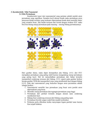 3. Karakteristik / Sifat Nanometal
3.1 Efek Permukaan
Karakteristik kunci dari nanomaterial yang pertama adalah jumlah atom
permukaan yang signifikan. Semakin kecil ukuran benda maka permukaan atom
penyusun benda tersebut yang terekspos dipermukaan benda akan memiliki fraksi
yang semakin besar. Jika benda tersusun dari kristal dengan struktur FCC maka
bisa kita hitung energi permukaan pada masaing – masing bidang permukaannya.
Dari gambar diatas, maka dapat disimpulkan jika bidang {111} dari FCC
merupakan permukaan yang paling stabil karena mengandung energi permukaan
yang paling kecil. Hal ini menyebabkan permukaan dari bahan kristalin
nanopartikel cenderung tersusun dari bidang {111} seperti pada gambar berikut
berupa gambar TEM dari nanopartikel emas yang membentuk faset dengan bidang
[111]. Sifat dari nanomaterial yang berkaitan dengan atom permukaan adalah
sebagai berikut :
1. Nanomaterial memiliki luas permukaan yang besar serta jumlah atom
dipermukaan yang besar.
2. Memiliki energi permukaan dan tegangan permukaan yang tinggi.
3. Permukaan dari partikel kristalin dengan ukuran nano cenderung
membentuk faset.
4. Bidang faset cenderung tersusun dari bidang yang paling rapat.
5. Permukaan bersifat sangat reaktif dan mudah teroksidasi.
6. Perhatian perlu diberikan ketika menyimpan logam partikel nano karena
bisa terjadi ledakan.
 