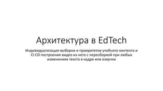 Архитектура в EdTech
Индивидуализация выборки и приоритетов учебного контента и
CI CD построения видео из него с пересборк...