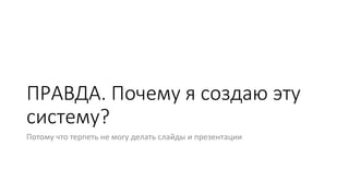 ПРАВДА. Почему я создаю эту
систему?
Потому что терпеть не могу делать слайды и презентации
 