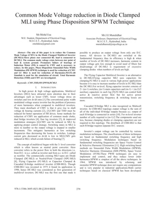 Common Mode Voltage reduction in Diode Clamped
MLI using Phase Disposition SPWM Technique
Mr.Mohd Esa
M.E. Student, Department of Electrical Engg.
M.J.C.E.T., Hyderabad, India
zmohdesa@gmail.com
Mr.J.E.Muralidhar
Associate Professor, Department of Electrical Engg.
M.J.C.E.T., Hyderabad, India
muralidhareed@mjcollege.ac.in
Abstract—The aim of this paper is to reduce the Common
Mode Voltage (CMV) in the Diode Clamped Multilevel Inverter
(DCMLI).Three phase star connected RL load is connected to
DCMLI. The common mode voltage exists between star point of
load & system ground. Premature failure of bearings of
Induction Motor (IM) is caused by CMV and is necessary to
reduce. In this paper, Phase Disposition Sinusoidal Pulse Width
Modulation (PD SPWM) technique is used for reduction of CMV
and LC filter is used for reduction of Harmonics.MATLAB
Simulink is used for the simulation of circuit. Total Harmonic
Distortion (THD) and CMV are investigated.
Keywords—CMV,THD,PD SPWM,DCMLI
I. INTRODUCTION
In high power & high voltage applications, Multilevel
Inverters (MLI) have attracted more attention due to their
advantages such as lesser CMV, lesser voltage stress on
switches and low dv/dt ratio [1].The conventional pulse width
modulated voltage source inverter has the problem of presence
of more harmonics when compared to multilevel inverters.
They main drawback of CMV is that it give rise to shaft
voltage & bearing currents [2], [3].CMV and THD must be
reduced for better operation of IM drives. Some methods for
reduction of CMV are application of common mode choke,
dual bridge inverters [4], four leg inverters [5], & improved
modulation strategies [6].CMV can be reduced in MLI by
applying proper control strategy. Switching states in MLI is
more in number so the output voltage is stepped in smaller
increments. This mitigates harmonics at low switching
frequencies thus decreasing the losses in switches. Leakage
current gets decreased as dv/dt is low in MLI.CMV gets
reduced in MLI, which avoids failure of bearing [7].
The concept of multilevel began with the 3- level converter
which is often known as neutral point converter. Here
converter refers to the power flow in both the directions i.e.
from D.C. to a.c. called as inverter and from a.c. to D.C. called
as rectifier. The commercially existing MLI types are Diode
Clamped (DC-MLI) or Neutral-Point Clamped (NPC-MLI)
[8], Flying Capacitor (FC-MLI) or Capacitor Clamped &
Cascaded H-bridge multilevel inverter (CHB-MLI). Though
CHB-MLI was invented in 1975 it found its application in
1990, hence DC-MLI was considered as first generation of
multilevel inverters. DC-MLI was the first one that made it
possible to produce an output voltage from only one D.C.
source. All devices in DC-MLI are switched at the
fundamental frequency thus its efficiency is high & when
number of levels of DC-MLI increases, harmonic content in
output voltage gets low enough to avoid need of filters but
disadvantage of DC-MLI is requirement of excessive
clamping diodes when numbers of levels are high.
The Flying Capacitor Multilevel Inverter is an alternative
to DC-MLI.Flying capacitor MLI uses capacitors for
clamping.FC-MLI is used in various high power applications
because it is easy to increase number of levels in FC-MLI than
the DC-MLI.For m-level, flying capacitor inverter consists of
2× (m-1) switches, (m-1) main capacitors and (m-1) × (m-2)/2
auxiliary capacitors in each leg [9].FC-MLI can control both
active & reactive power flow but for active power
transmission, switching frequency & switching losses are
more.
Cascaded H-bridge MLI is also recognized as Multicell
inverter. In CHB-MLI topology output voltage is the sum of
all of the individual H-bridge outputs because a.c. output of
each H-bridge is connected in series [10]. For m-level inverter
number of cells required is (m-1)/2.The components used are
less, because clamping diodes or clamping capacitors are not
required in this topology. The drawback of CHB-MLI is that
each H-bridge requires separate D.C. sources.
Inverter’s output voltage can be controlled by various
modulation techniques. The classifications of these techniques
are based on fundamental switching frequency and high
switching frequency. Modulation techniques based on
fundamental switching frequencies are Space Vector Control
& Selective Harmonic Elimination [11]. High switching based
methods are Sinusoidal Pulse Width Modulation (SPWM),
Selective Harmonic Elimination (SHE-PWM), Space Vector
Modulation (SVM).These PWM techniques are easy to
implement and control, and they reduce lower order
harmonics.SPWM is simplest of all the above techniques. In
1964, SPWM was introduced by schonung and
stemmler.SPWM technique does not require any computations
and is very popular in industrial applications.Multi carrier
techniques based on classical SPWM has been developed.
279978-1-5386-3695-4$31.00 c 2018 IEEE
 