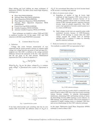 Phase shifting and level shifting are major techniques of
Multicarrier SPWM. The Multi carrier based High frequency
techniques are
Phase Shift PWM (PSPWM)
Alternate Phase Shift PWM (APSPWM)
Phase Disposition PWM (PDPWM)
Phase Opposition Disposition PWM (PODPWM)
Alternate Phase Opposition Disposition PWM
(APODPWM)
Carrier Over Lap PWM (COPWM)
Variable Frequency PWM (VFPWM)
Alternate Variable Frequency PWM (AVFPWM).
These techniques are helpful to reduce THD and CMV
in multilevel inverters [6]. In this paper, CMV and THD
reduction in DCMLI using PDSPWM is presented.
II. COMMON MODE VOLTAGE
A. Definition:
Voltage that exists between neutral-point of wye
connected load & system ground is known as common mode
voltage (or) voltage between star point of load and input D.C.
midpoint (or) The CMV is defined as the voltage potential
difference between the mid-point of the D.C. link capacitors
and the star point of the load network. Mathematical
expression for CMV is shown in equation (1).
(1)
Where , , are the phase voltages. is common
mode voltage. A generalized drive system is represented in
fig. 1.
Fig.1. A generalized drive system
It has been observed that each switching state has its own
related CMV level.CMV has different values of ± 6 or
± for conventional three phase two level inverter based
on the inverter’s switching state selected.
B. Effects of common mode voltage:
a) Regardless of number of legs & levels, high
amplitude & high frequency CMV exists always in
pulse width modulated inverters because of its
switching operation which results in common mode
current (CMC) through parasitic capacitors between
inverter, loads & ground respectively. This CMC
cause’s mal operation of inverter control system as it
is a source of EMI noise.
b) Shaft voltages on the rotor are caused by pulse width
modulated inverters because of CMV.Premature
failure of IM bearings is caused when this shaft
voltage exceeds the voltage limit of bearings
lubricant.CMV is required to reduce by choosing
specific reduction technique.
C. Reduction methods for common mode voltage:
Few methods to combat CMV are represented in fig.2.
Fig. 2.CMV reduction techniques
Extra leg is used in four leg inverter which is connected to star
point of load to reduce CMV but in four leg inverter switching
scheme becomes complex. In reducing electromagnetic
interference, eliminating CMV and bearing currents of motor
the Dual Bridge Inverter (DBI) topology is more effective. In
DBI topology, two parallel inverters with reverse polarities is
connected to double winding motor to eliminate CMV.Size
and cost are disadvantage for this CMV reduction technique.
In this paper, Multicarrier based Phase Disposition SPWM
technique is used to reduce CMV.
280 4th International Conference on Electrical Energy Systems (ICEES)
 