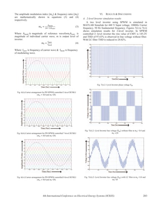The amplitude modulation index & frequency ratio
are mathematically shown in equations (3) and (4)
respectively.
(3)
Where magnitude of reference waveform, is
magnitude of individual carrier wave, m is output level of
inverter.
(4)
Where frequency of carrier wave & is frequency
of modulating wave.
Fig. 6(ii).Carrier arrangement for PD SPWM controlled 5-level DCMLI
( and =20).
Fig. 6(iii).Carrier arrangement for PD SPWM controlled 7-level DCMLI
( and =20).
Fig. 6(iv).Carrier arrangement for PD SPWM controlled 9-level DCMLI
( and =20).
VI. RESULTS & DISCUSSIONS
A. 2-level Inverter simulation results
A two level inverter using SPWM is simulated in
MATLAB Simulink for 440 V Input voltage, 1000Hz Carrier
frequency, 50 Hz fundamental frequency. Figures 7(i) to 7(vi)
shows simulation results for 2-level inverter. In SPWM
controlled 2- level inverter the rms value of CMV is 145.2V
and THD of 97.63% is observed in line voltage without filter.
With LC filter THD is reduced to 28.02%.
Fig. 7(i).2- Level Inverter phase voltage
Fig. 7(ii).2- Level Inverter line voltage ( without filter at = 0.8 and
20
Fig. 7(iii).2- Level Inverter line voltage ( ) with LC filter at = 0.8 and
=20
4th International Conference on Electrical Energy Systems (ICEES) 283
 