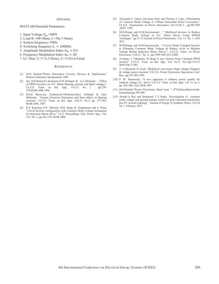 APPENDIX
MATLAB/Simulink Parameters:
1. Input Voltage =440V
2. Load R=100 Ohms, L=50e-3 Henry
3. System frequency=50Hz
4. Switching frequency
5. Amplitude Modulation Index 0.8
6. Frequency Modulation Index
7. LC filter: L=5.7e-3 Henry, C=3.45e-6 Farad
REFERENCES
[1] M.H. Rashid,“Power Electronics Circuits, Devices & Applications”
Pearson Education Incorporated, 2005.
[2] Jay M.Erdman,R.J.Kerkman,D.W.Schlegel & G.L.Skibinski , “Effect
of PWM Inverters on A.C. Motor Bearing currents and Shaft voltages,”
I.E.E.E. Trans. on Ind. App., Vol.32, No. 2 , pp.250-
259,MAR/APR,1996.
[3] Doyle Busse,Jay Eradman,R.J.Kerkman,Dave Schlegel & Gary
Skibinski , “System Electrical Parameters and their effects on Bearing
currents,” I.E.E.E. Trans. on Ind. App. ,Vol.33, No.2, pp. 577-583,
MAR/APR ,1997.
[4] R.S. Kanchan, P.N. Tekwani, M.R. Baiju, K. Gopakumar and A. Pittet,
“3-level Inverter configuration with Common Mode Voltage elimination
for Induction Motor Drive,” I.E.E. Proceedings- Elec. Power App., Vol.
152, No. 2, pp.261-270, MAR 2005.
[5] Alexander L. Julian, Giovanna Oriti, and Thomas A. Lipo, “Elimination
of Common Mode Voltage in 3-Phase Sinusoidal Power Converters,”
I.E.E.E. Transactions on Power Electronics Vol.14,No.5 , pp.982-989
,SEPT 1999.
[6] M.M.Renge and H.M.Suryawanshi , “ Multilevel Inverter to Reduce
Common Mode Voltage in A.C. Motor Drives Using SPWM
Technique.” pp.21-27,Journal of Power Electronics, Vol. 11, No. 1, JAN
2011.
[7] M.M.Renge and H.M.Suryawanshi , “5-Level Diode Clamped Inverter
to Eliminate Common Mode Voltage & Reduce dv/dt in Medium
Voltage Rating Induction Motor Drives.”, I.E.E.E. Trans. on Power
Electronics ,Vol.23 , No. 4 , pp.1598-1607,JUL,2008.
[8] A.Nabae, I. Takahashi, H.Akagi‘A new Neutral Point CIamped PWM
Inverter’’ I.E.E.E. Trans. on Ind. App., Vol. IA-I7, No.5,pp.518-52
SEPT/OCT,1981.
[9] T. A Meynard, H. Foch, “Multilevel conversion: High voltage Choppers
& voltage source inverters”,I.E.E.E.-Power Electronics Specialists Conf.
Rec., pp.397-403,1992.
[10] P. W. Hammond, “A new approach to enhance power quality for
medium voltage A.C. drives”,I.E.E.E. Trans. on Ind. App., vol. 33, no. I,
pp. 202-208, JAN./FEB 1997.
[11] M.H.Rashid,“Power Electronics Hand book ” , Edition,Butterworth-
heinemann,pp.399-400
[12] Atanda k Raji and Mohamed T E Kahn, “Investigation of common
mode voltage and ground leakage current of grid connected transformer
less PV inverter topology” Journal of Energy in Southern Africa ,Vol 26
No 1 February 2015.
4th International Conference on Electrical Energy Systems (ICEES) 289
 