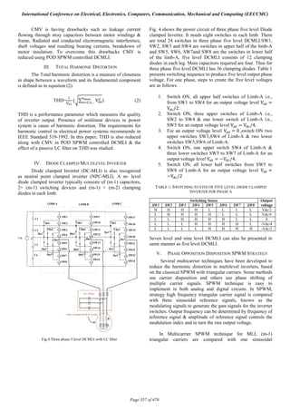 CMV is having drawbacks such as leakage current
flowing through stray capacitors between motor windings &
frame, Radiated and conducted electromagnetic interference,
shaft voltages and resulting bearing currents, breakdown of
motor insulation. To overcome this drawbacks CMV is
reduced using POD SPWM controlled DCMLI.
III. TOTAL HARMONIC DISTORTION
The Total harmonic distortion is a measure of closeness
in shape between a waveform and its fundamental component
is defined as in equation (2).
THD= ( ∑ V, ,… ) (2)
THD is a performance parameter which measures the quality
of inverter output. Presence of nonlinear devices in power
system is cause of harmonic distortion. The requirements for
harmonic control in electrical power systems recommends in
IEEE Standard 519-1992. In this paper, THD is also reduced
along with CMV in POD SPWM controlled DCMLI & the
effect of a passive LC filter on THD was studied.
IV. DIODE CLAMPED MULTILEVEL INVERTER
Diode clamped Inverter (DC-MLI) is also recognized
as neutral point clamped inverter (NPC-MLI). A m- level
diode clamped inverter typically consists of (m-1) capacitors,
2× (m-1) switching devices and (m-1) × (m-2) clamping
diodes in each limb.
Fig.4.Three phase 5 level DCMLI with LC filter
Fig. 4.shows the power circuit of three phase five level Diode
clamped Inverter. It needs eight switches in each limb. There
are total 24 switches in three phase five level DCMLI.SW1,
SW2, SW3 and SW4 are switches in upper half of the limb-A
and SW5, SW6, SW7and SW8 are the switches in lower half
of the limb-A, five level DCMLI consists of 12 clamping
diodes in each leg. Main capacitors required are four. Thus for
three phase five level DCMLI has 36 clamping diodes. Table 1
presents switching sequence to produce five level output phase
voltage. For one phase, steps to create the five level voltages
are as follows.
1. Switch ON, all upper half switches of Limb-A i.e.,
from SW1 to SW4 for an output voltage level V =
V /2.
2. Switch ON, three upper switches of Limb-A i.e.,
SW2 to SW4 & one lower switch of Limb-A i.e.,
SW5 for an output voltage level V = V /4.
3. For an output voltage level V = 0	,switch ON two
upper switches SW3,SW4 of Limb-A & two lower
switches SW5,SW6 of Limb-A.
4. Switch ON, one upper switch SW4 of Limb-A &
three lower switches SW5 to SW7 of Limb-A for an
output voltage level	V = −V /4.
5. Switch ON, all lower half switches from SW5 to
SW8 of Limb-A for an output voltage level V =
−V /2	
TABLE 1: SWITCHING STATES OF FIVE LEVEL DIODE CLAMPED
INVERTER FOR PHASE A
Switching States Output
voltageSW1 SW2 SW3 SW4 SW5 SW6 SW7 SW8
H H H H L L L L Vdc/2
L H H H H L L L Vdc/4
L L H H H H L L 0
L L L H H H H L -Vdc/4
L L L L H H H H -Vdc/2
Seven level and nine level DCMLI can also be presented in
same manner as five level DCMLI.
V. PHASE OPPOSITION DISPOSITION SPWM STRATEGY
Several multicarrier techniques have been developed to
reduce the harmonic distortion in multilevel inverters, based
on the classical SPWM with triangular carriers. Some methods
use carrier disposition and others use phase shifting of
multiple carrier signals. SPWM technique is easy to
implement in both analog and digital circuits. In SPWM,
strategy high frequency triangular carrier signal is compared
with three sinusoidal reference signals, known as the
modulating signals to generate the gate signals for the inverter
switches. Output frequency can be determined by frequency of
reference signal & amplitude of reference signal controls the
modulation index and in turn the rms output voltage.
In Multicarrier SPWM technique for MLI, (m-1)
triangular carriers are compared with one sinusoidal
International Conference on Electrical, Electronics, Computers, Communication, Mechanical and Computing (EECCMC)
Page 357 of 470
 