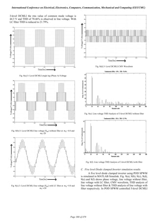 3-level DCMLI the rms value of common mode voltage is
44.3 V and THD of 70.46% is observed in line voltage. With
LC filter THD is reduced to 21.79%.
Fig. 8(a).3- Level DCMLI single leg (Phase A) Voltage
Fig. 8(b).3- Level DCMLI line voltage (V ) without filter at 	m = 0.8 and
m =20
Fig. 8(c).3- Level DCMLI line voltage (V ) with LC filter at 	m = 0.8 and
m =20
Fig. 8(d).3- Level DCMLI CMV Waveform
Fig. 8(e). Line voltage THD Analysis of 3-level DCMLI without filter
Fig. 8(f). Line voltage THD Analysis of 3-level DCMLI with filter
C. Five level Diode clamped Inverter simulation results
A five level diode clamped inverter using POD SPWM
is simulated in MATLAB Simulink. Fig. 9(a), 9(b), 9(c), 9(d),
9(e) and 9(f) shows phase voltage, line voltage without filter,
line voltage with LC filter, CMV waveform, THD analysis of
line voltage without filter & THD analysis of line voltage with
filter respectively. In POD SPWM controlled 5-level DCMLI
International Conference on Electrical, Electronics, Computers, Communication, Mechanical and Computing (EECCMC)
Page 360 of 470
 