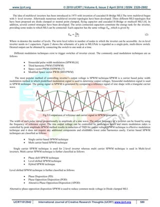 www.ijcrt.org © 2018 IJCRT | Volume 6, Issue 2 April 2018 | ISSN: 2320-2882
IJCRT1812942 International Journal of Creative Research Thoughts (IJCRT) www.ijcrt.org 580
The idea of multilevel inverters has been introduced in 1975 with invention of cascaded H-Bridge MLI.The term multilevel began
with 3- level inverter. Afterwards numerous multilevel inverter topologies have been developed .Three different MLI topologies that
have been proposed are diode clamped or neutral point clamped, flying capacitor and cascaded H-Bridge or multicell MLI [4]. In
addition, several control strategies have been developed. The series connected capacitors constitute the energy tank for the inverter,
providing some nodes to which MLI can be connected. Each capacitor has the same voltage ,which is given by
(2)
Where m denotes the number of levels. The term level refers to number of nodes to which the inverter can be accessible. An m-level
inverter needs m-1 capacitors. Figure 2 shows the schematic of a pole in MLI.Pole is regarded as a single-pole, multi-throw switch.
Desired output can be obtained by connecting the switch to one node at a time.
Different modulation techniques exist to trigger switches of inverter circuit. The commonly used modulation techniques are as
follows
 Sinusoidal pulse width modulation (SPWM) [6]
 Third harmonic PWM (THPWM)
 Space vector PWM (SVPWM) [7]
 Modified Space vector PWM (MSVPWM)
The most popular method of controlling inverter‟s output voltage is SPWM technique.SPWM is a carrier based pulse width
modulation method in which predefined modulation signal is used to determine output voltages. Sinusoidal modulation signal is used
in SPWM technique. The gating signal in SPWM is generated by comparing a reference signal of sine shape with a triangular carrier
wave.
Fig.3.Comparision of reference and carrier signal in SPWM generation
The width of each pulse varied proportionally to amplitude of a sine wave. The output frequency of a inverter can be found by using
the frequency of reference signal. The rms output voltage can be controlled by modulation index and intern modulation index is
controlled by peak amplitude.SPWM method results in reduction of THD for output voltage.SPWM technique is effective modulation
technique and it does not require any additional components and eliminates lower order harmonics easily. Carrier based SPWM
techniques are classified as follows
 Single carrier based SPWM technique
 Multi carrier based SPWM technique
Single carrier SPWM technique is used for 2-level inverter whereas multi carrier SPWM technique is used in Multi-level
inverters. Multi carrier SPWM technique is further classified as follows
 Phase shift SPWM technique
 Level shifted SPWM technique
 Hybrid SPWM technique
Level shifted SPWM technique is further classified as follows
 Phase Disposition (PD)
 Phase Opposition Disposition (POD)
 Alterative Phase Opposition Disposition (APOD)
Alternative phase opposition disposition SPWM is used to reduce common mode voltage in Diode clamped MLI.
 
