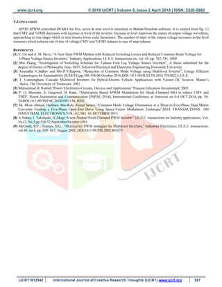 www.ijcrt.org © 2018 IJCRT | Volume 6, Issue 2 April 2018 | ISSN: 2320-2882
IJCRT1812942 International Journal of Creative Research Thoughts (IJCRT) www.ijcrt.org 587
V.CONCLUSION
APOD SPWM controlled DCMLI for five, seven & nine level is simulated in Matlab/Simulink software. It is cleared from fig. 12
that CMV and %THD decreases with increase in level of the inverter. Increase in level improves the nature of output voltage waveform,
approaching to sine shape which in turn lessens lower order harmonics. The number of steps in the output voltage increases as the level
increases which reduces rate of rise of voltage.CMV and %THD reduces as size of step reduces.
REFERENCES
[1] E. Un and A. M. Hava, “A Near State PWM Method with Reduced Switching Losses and Reduced Common Mode Voltage for
3-Phase Voltage Source Inverters,” Industry Applications, I.E.E.E. transactions on, vol. 45, pp. 782-793, 2009
[2] Min Zhang, “Investigation of Switching Schemes for 3-phase Four Leg Voltage Source Inverters”, A thesis submitted for the
degree of Doctor of Philosophy June, 2013, School of Electrical and Electronic Engineering,Newcastle University
[3] Anuradha V.Jadhav and Mrs.P.V.Kapoor, “Reduction of Common Mode Voltage using Multilevel Inverter”, Energy Efficient
Technologies for Sustainability [ICEETS],pp.586-590,06 October 2016,DOI: 10.1109/ICEETS.2016.7583822,I.E.E.E.
[4] T. Cunnyngham. Cascade Multilevel Inverters for Hybrid-Electric Vehicle Applications with Variant DC Sources. Master‟s
thesis, The University of Tennessee, 2001.
[5] Muhammad H. Rashid,“Power Electronics-Circuits, Devices and Applications” Pearson Education Incorporated, 2005.
[6] P. G. Shewane, S. Gaigowal, B. Rane, “Multicarrier Based SPWM Modulation for Diode Clamped MLI to reduce CMV and
THD”, Power,Automation and Communication [INPAC-2014], International Conference at Amravati on 6-8 OCT.2014, pp. 50-
54,DOI:10.1109/INPAC.2014.6981134, IEEE.
[7] Sk. Moin Ahmed, Haitham Abu-Rub, Zainal Salam, “Common Mode Voltage Elimination in a Three-to-Five-Phase Dual Matrix
Converter Feeding a Five-Phase Open-End Drive Using Space-Vector Modulation Technique”,IEEE TRANSACTIONS ON
INDUSTRIAL ELECTRONICS,VOL. 62, NO. 10, OCTOBER 2015.
[8] A.Nabae, I. Takahashi, H.Akagi„A new Neutral Point CIamped PWM Inverter‟‟ I.E.E.E. transactions on Industry applications, Vol.
IA-I7, No.5,pp.518-52 September/October,1981.
[9] McGrath, B.P.; Holmes, D.G.; “Multicarrier PWM strategies for Multilevel Inverters,” Industrial Electronics, I.E.E.E. transactions,
vol.49, no.4, pp. 858- 867, August 2002 ,DOI:10.1109/TIE.2002.801073
 