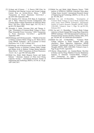 [7] H.Akagi and S.Tamura , “ A Passive EMI Filter for
Eliminating both Bearing Current and Ground Leakage
Current from an Inverter-Driven Motor, ” IEEE
Transactions on Power Electronics Vol.21,No.5 ,
pp.1459-1469 ,September 2006.
[8] R.S. Kanchan, P.N. Tekwani, M.R. Baiju, K. Gopakumar
and A. Pittet, “Three-level Inverter Configuration with
Common Mode Voltage Elimination for Induction Motor
Drive,” IEE Proc.- Electr. Power Appl., Vol. 152, No. 2,
pp.261-270, March 2005
[9] Alexander L. Julian, Giovanna Oriti, and Thomas A.
Lipo, “Elimination of Common-Mode Voltage in Three-
Phase Sinusoidal Power Converters,” IEEE Transactions
on Power Electronics Vol.14,No.5 , pp.982-989
,September 1999.
[10]M.M.Renge and H.M.Suryawanshi , “ Multilevel Inverter
to Reduce Common Mode Voltage in AC Motor Drives
Using SPWM Technique.” pp.21-27,Journal of Power
Electronics, Vol. 11, No. 1, January 2011
[11]M.M.Renge and H.M.Suryawanshi , “Five-Level Diode
Clamped Inverter to Eliminate Common Mode Voltage
and Reduce dv/dt in Medium Voltage Rating Induction
Motor Drives.”, IEEE Transactions on Power Electronics
,Vol.23 , No. 4 , pp.1598-1607,July,2008.
[12]Mohd Esa, Mohd Abdul Muqeem Nawaz and Syeda
Naheed, " Harmonic Analysis of Three level Flying
Capacitor Inverter ", International Research Journal of
Engineering and Technology (IRJET), vol. 04, no. 10, pp.
1687-1694, 2017.
[13]Mohd Esa and Mohd Abdul Muqeem Nawaz, "THD
analysis of SPWM & THPWM Controlled Three phase
Voltage Source Inverter", International Research Journal
of Engineering and Technology (IRJET), vol. 04, no. 10,
pp. 391-398, 2017.
[14]Mohd Esa and J.E.Muralidhar, "Investigation of
Common Mode Voltage in 5-level Diode Clamped MLI
using carrier based SPWM Techniques", International
Journal of Creative Research Thoughts (IJCRT), ISSN:
2320-2882, Volume.6, Issue 1, Page No pp.395-399,
February 2018
[15]M. Esa and J. E. Muralidhar, "Common Mode Voltage
reduction in Diode Clamped MLI using Phase Disposition
SPWM Technique," 2018 4th International Conference on
Electrical Energy Systems (ICEES), Chennai, India, 2018,
pp. 279-289. doi: 10.1109/ICEES.2018.8442411
[16]Mohd Esa and J.E.Muralidhar, "Common Mode
Voltage reduction in Diode Clamped MLI using
Alternative Phase Opposition Disposition SPWM
Technique", International Journal of Creative Research
Thoughts (IJCRT), ISSN: 2320-2882, Volume.6, Issue 2,
Page No pp.579-587, April-2018.
[17] Haoran Zhang,Annette von Jouanne,Shaoan Dai,Alan
k.Wallace and Fei Wang,”Multilevel Inverter Modulation
Schemes to Eliminate Common-Mode Voltages”,
IEEE Transactions on industry applications,vol.
36,no.6,November/December 2000.
 