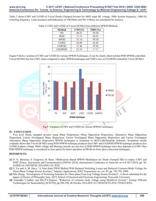 www.ijcrt.org © 2017 IJCRT | National Conference Proceeding NTSET Feb 2018 | ISSN: 2320-2882
National Conference On Trends In Science, Engineering & Technology by Matrusri Engineering College & IJCRT
IJCRTNTSE081 International Journal of Creative Research Thoughts (IJCRT) www.ijcrt.org 398
Table 2 shows CMV and %THD of 5-level Diode Clamped Inverter for 440V input DC voltage, 50Hz System frequency, 1000 Hz
switching frequency. Load resistance and Inductance of 100 Ohms and 50e-3 Henry are considered for analysis.
Table 2: CMV and %THD of 5-level DCMLI from different SPWM Methods
Method CMV(V) THD (%)
PD 40.33 39.30
POD 18.76 38.53
APOD 31.14 39.34
COPD 56.89 43.45
COPOD 31.46 39.56
COAPOD 21.35 37.57
Figure 9 shows variation of CMV and %THD for various SPWM Techniques. It can be clearly observed that POD SPWM controlled
5-level DCMLI has less CMV when compared to other SPWM techniques and THD is less in COAPOD controlled 5-level DCMLI.
Fig.9. Variation of CMV and %THD for various SPWM Techniques
IV. CONCLUSION
Five level Diode clamped inverter using Phase Disposition, Phase Opposition Disposition, Alternative Phase Opposition
Disposition, Carrier Overlapped Phase Disposition, Carrier Overlapped Phase Opposition Disposition and Carrier Overlapped
Alternative Phase Opposition Disposition SPWM techniques is simulated in MATLAB/Simulink Software. Simulation results
evidently shows that 5-level DCMLI using POD SPWM technique produces less CMV and COAPOD SPWM technique produces less
%THD in phase voltage. Shaft voltage and Bearing currents are also less in POD SPWM technique since they depends on CMV.Thus
POD SPWM technique is considered as best option for better operation of IM drives from above discussed techniques.
REFERENCES
[1] P. G. Shewane, S. Gaigowal, B. Rane, “Multicarrier Based SPWM Modulation for Diode Clamped MLI to reduce CMV and
THD”,Power, Automation and Communication [INPAC-2014], International Conference at Amravati on 6-8 OCT.2014, pp. 50-
54,DOI:10.1109/INPAC.2014.6981134, IEEE.
[2] E. Un and A. M. Hava, “A Near-State PWM Method With Reduced Switching Losses and Reduced Common-Mode Voltage for
Three-Phase Voltage Source Inverters,” Industry Applications, IEEE Transactions on, vol. 45, pp. 782-793, 2009.
[3] Min Zhang, “Investigation of Switching Schemes for Three-phase Four-Leg Voltage Source Inverters”, A thesis submitted for the
degree of Doctor of Philosophy June, 2013, School of Electrical and Electronic Engineering, Newcastle University
[4] Anuradha V.Jadhav and Mrs.P.V.Kapoor, “Reduction of common mode voltage using Multilevel Inverter”, Energy Efficient
Technologies for Sustainability [ICEETS], pp.586-590, 06 October 2016,DOI:10.1109/ICEETS.2016.7583822,IEEE.
 