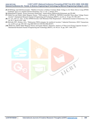 www.ijcrt.org © 2017 IJCRT | National Conference Proceeding NTSET Feb 2018 | ISSN: 2320-2882
National Conference On Trends In Science, Engineering & Technology by Matrusri Engineering College & IJCRT
IJCRTNTSE081 International Journal of Creative Research Thoughts (IJCRT) www.ijcrt.org 399
[5] M.M.Renge and H.M.Suryawanshi, “Multilevel Inverter to Reduce Common Mode Voltage in AC Motor Drives Using SPWM
Technique.”pp.21-27, Journal of Power Electronics, Vol. 11, No. 1, January 2011.
[6] Muhammad H. Rashid, “Power Electronics Hand book”, fourth edition, Butterworth-Heinemann, pp.399-400.
[7] Mohd Esa and Mohd Abdul Muqeem Nawaz, "THD analysis of SPWM & THPWM Controlled Three phase Voltage Source
Inverter", International Research Journal of Engineering and Technology (IRJET), vol. 04, no. 10, pp. 391-398, 2017.
[8] J.Y. Lee, and Y.Y. Sun, “A New SPWM Inverter with Minimum Filter Requirement’’, International Journal of Electronics, Vol.
64, No. 5, pp.815-826, 1988.
[9] McGrath, B.P.; Holmes, D.G.; "Multicarrier PWM strategies for multilevel inverters," Industrial Electronics, IEEE Transactions
on, vol.49, no.4, pp. 858- 867, Aug 2002 DOI:10.1109/TIE.2002.801073.
[10] Mohd Esa, Mohd Abdul Muqeem Nawaz and Syeda Naheed," Harmonic Analysis of Three level Flying Capacitor Inverter ",
International Research Journal of Engineering and Technology (IRJET), vol. 04, no. 10, pp. 1687- 1694, 2017.
 
