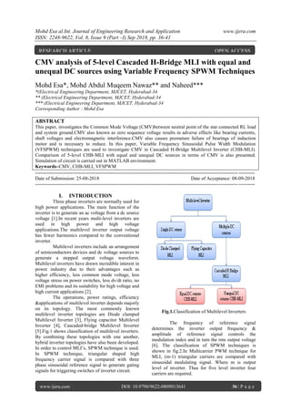 Mohd Esa al.Int. Journal of Engineering Research and Application www.ijera.com
ISSN: 2248-9622, Vol. 8, Issue 9 (Part –I) Sep 2018, pp. 36-41
www.ijera.com DOI: 10.9790/9622-0809013641 36 | P a g e
CMV analysis of 5-level Cascaded H-Bridge MLI with equal and
unequal DC sources using Variable Frequency SPWM Techniques
Mohd Esa*, Mohd Abdul Muqeem Nawaz** and Naheed***
*(Electrical Engineering Department, MJCET, Hyderabad-34
** (Electrical Engineering Department, MJCET, Hyderabad-34
*** (Electrical Engineering Department, MJCET, Hyderabad-34
Corresponding Author : Mohd Esa
ABSTRACT
This paper, investigates the Common Mode Voltage (CMV)between neutral point of the star connected RL load
and system ground.CMV also known as zero sequence voltage results in adverse effects like bearing currents,
shaft voltages and electromagnetic interference.CMV also causes premature failure of bearings of induction
motor and is necessary to reduce. In this paper, Variable Frequency Sinusoidal Pulse Width Modulation
(VFSPWM) techniques are used to investigate CMV in Cascaded H-Bridge Multilevel Inverter (CHB-MLI).
Comparison of 5-level CHB-MLI with equal and unequal DC sources in terms of CMV is also presented.
Simulation of circuit is carried out in MATLAB environment.
Keywords–CMV, CHB-MLI, VFSPWM
---------------------------------------------------------------------------------------------------------------------------------------
Date of Submission: 25-08-2018 Date of Acceptance: 08-09-2018
---------------------------------------------------------------------------------------------------------------------------------------
I. INTRODUCTION
Three phase inverters are normally used for
high power applications. The main function of the
inverter is to generate an ac voltage from a dc source
voltage [1].In recent years multi-level inverters are
used in high power and high voltage
applications.The multilevel inverter output voltage
has fewer harmonics compared to the conventional
inverter.
Multilevel inverters include an arrangement
of semiconductors devices and dc voltage sources to
generate a stepped output voltage waveform.
Multilevel inverters have drawn incredible interest in
power industry due to their advantages such as
higher efficiency, less common mode voltage, less
voltage stress on power switches, less dv/dt ratio, no
EMI problems and its suitability for high voltage and
high current applications [2].
The operations, power ratings, efficiency
&applications of multilevel inverter depends majorly
on its topology. The most commonly known
multilevel inverter topologies are Diode clamped
Multilevel Inverter [3], Flying capacitor Multilevel
Inverter [4], Cascaded-bridge Multilevel Inverter
[5].Fig.1 shows classification of multilevel inverters.
By combining these topologies with one another,
hybrid inverter topologies have also been developed.
In order to control MLI‟s, SPWM technique is used.
In SPWM technique, triangular shaped high
frequency carrier signal is compared with three
phase sinusoidal reference signal to generate gating
signals for triggering switches of inverter circuit.
Fig.1.Classification of Multilevel Inverters
The frequency of reference signal
determines the inverter output frequency &
amplitude of reference signal controls the
modulation index and in turn the rms output voltage
[6]. The classification of SPWM techniques is
shown in fig.2.In Multicarrier PWM technique for
MLI, (m-1) triangular carriers are compared with
sinusoidal modulating signal. Where m is output
level of inverter. Thus for five level inverter four
carriers are required.
RESEARCH ARTICLE OPEN ACCESS
 