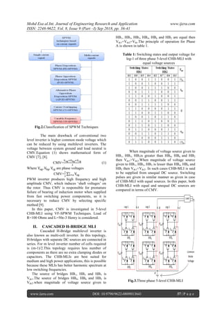 Mohd Esa al.Int. Journal of Engineering Research and Application www.ijera.com
ISSN: 2248-9622, Vol. 8, Issue 9 (Part –I) Sep 2018, pp. 36-41
www.ijera.com DOI: 10.9790/9622-0809013641 37 | P a g e
Fig.2.Classification of SPWM Techniques
The main drawback of conventional two
level inverter is higher common mode voltage which
can be reduced by using multilevel inverters. The
voltage between system ground and load neutral is
CMV.Equation (1) shows mathematical form of
CMV [7], [8].
CMV= (1)
Where are phase voltages
CMV= ∑
PWM inverter produces high frequency and high
amplitude CMV, which induces „shaft voltages‟ on
the rotor. Thus CMV is responsible for premature
failure of bearing of induction motor when supplied
from fast switching power components, so it is
necessary to reduce CMV by selecting specific
method [9].
In this paper, CMV is investigated in 5-level
CHB-MLI using VF-SPWM Techniques. Load of
R=100 Ohms and L=50e-3 Henry is considered.
II. CASCADED H-BRIDGE MLI
Cascaded H-Bridge multilevel inverter is
also known as multi-cell inverter. In this topology,
H-bridges with separate DC sources are connected in
series. For m level inverter number of cells required
is (m-1)/2.This topology requires less number of
components as there are no extra clamping diodes or
capacitors. The CHB-MLIs are best suited for
medium and high power applications, this is possible
because these MLIs has better harmonic spectrum at
low switching frequencies.
The source of bridges HB1, HB3 and HB5 is
Vdc1.The source of bridges HB4, HB6 and HB2 is
Vdc2.when magnitude of voltage source given to
HB1, HB3, HB5, HB4, HB6 and HB2 are equal then
Vdc1=Vdc2=Vdc.The principle of operation for Phase
A is shown in table 1.
Table 1: Switching states and output voltage for
leg-1 of three phase 5-level CHB-MLI with
equal voltage sources
When magnitude of voltage source given to
HB1, HB3, HB5is greater than HB4, HB6 and HB2
then Vdc1>Vdc2.When magnitude of voltage source
given to HB1, HB3, HB5 is lesser than HB4, HB6 and
HB2 then Vdc1<Vdc2. In such cases CHB-MLI is said
to be supplied from unequal DC source. Switching
pulses are given in similar manner as given in case
of CHB-MLI with equal sources. In this paper, both
CHB-MLI with equal and unequal DC sources are
compared in terms of CMV.
Fig.3.Three phase 5-level CHB-MLI
 