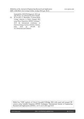 Mohd Esa al.Int. Journal of Engineering Research and Application www.ijera.com
ISSN: 2248-9622, Vol. 8, Issue 9 (Part –I) Sep 2018, pp. 36-41
www.ijera.com DOI: 10.9790/9622-0809013641 41 | P a g e
Sustainability (ICEETS),Nagercoil, 2016, pp.
586-590.doi: 10.1109/ICEETS.2016.7583822
[9]. M. Esa and J. E. Muralidhar, "Common Mode
Voltage reduction in Diode Clamped MLI
using Phase Disposition SPWM Technique,"
2018 4th International Conference on
Electrical Energy Systems (ICEES), Chennai,
India, 2018, pp. 279-289. doi:
10.1109/ICEES.2018.8442411
Mohd Esa "CMV analysis of 5-level Cascaded H-Bridge MLI with equal and unequal DC
sources using Variable frequency SPWM Techniques "International Journal of Engineering
Research and Applications (IJERA) , vol. 8, no.9, 2018, pp 36-41
 