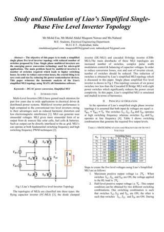 Study and Simulation of Liao’s Simplified Single-
Phase Five Level Inverter Topology
Mr.Mohd Esa, Mr.Mohd Abdul Muqeem Nawaz and Ms.Naheed
M.E. Students, Electrical Engineering Department.
M.J.C.E.T., Hyderabad, India
zmohdesa@gmail.com, muqeem4036@gmail.com, naheedsyed.9@gmail.com
Abstract— The objective of this paper is to study a simplified
single phase five level inverter topology with reduced number of
switches proposed by Liao. Single phase multilevel inverters are
the emerging power conversion technology used for micro-grid
applications. The main problem faced by multilevel inverters is
number of switches required which leads to higher switching
losses. In order to reduce conversion losses, the crucial thing is to
save costs and size by reducing the power semiconductor devices.
This paper witnesses the harmonic analysis of the Liao’s
simplified MLI topology using MATLAB Simulation software.
Keywords— DC/AC power conversion, Simplified MLI
I. INTRODUCTION
Multi-Level Inverters (MLI) have gained much attention for
past few years due to wide applications in electrical drives &
distributed power systems. Multilevel inverter performance is
high compared to the conventional two level inverters owing
to their advantages such as reduced harmonic distortion and
less electromagnetic interference [1]. MLI can generate near
sinusoidal voltages. MLI gives more sinusoidal form of ac
output from dc sources like solar cells, fuel cells & batteries.
Such ac output can be directly interfaced to the ac grid. MLI’s
can operate at both fundamental switching frequency and high
switching frequency PWM techniques [2].
Fig.1.Liao’s Simplified Five level Inverter Topology
The topologies of MLIs are classified into three types: the
flying capacitor inverter (FC-MLI) [3], the diode clamped
inverter (DC-MLI) and cascaded H-bridge inverter (CHB-
MLI).The main drawbacks of these MLI topologies are
increased number of switches, complex pulse width
modulation control & balancing of capacitor voltages. In order
to reduce conversion losses, size and cost of inverter circuit,
number of switches should be reduced. This reduction of
switches is obtained by Liao’s simplified MLI topology which
is discussed in this paper. Single phase simplified five level
inverter is shown in Fig.1.This topology consists of six power
switches two less than the Cascaded H Bridge MLI with eight
power switches which significantly reduces the power circuit
complexity. In this paper, Liao’s simplified MLI is simulated
and studied in terms of harmonics.
II. PRINCIPLE OF OPERATION
In the operation of Liao’s simplified single phase inverter
topology it is assumed that both input dc voltages are equal i.e.
. The switches operates
at high switching frequency whereas switches
operates at line frequency [4]. Table I shows switching
combinations that generate the required five output levels.
TABLE I: SWITCHING STATES AND MAGNITUDE OF OUTPUT
VOLTAGE
Switching States
2 OFF ON OFF ON OFF ON
OFF ON ON ON OFF OFF
ON ON OFF OFF OFF ON
0 ON ON ON OFF OFF OFF
0 OFF OFF OFF ON ON ON
- ON OFF OFF OFF ON ON
- OFF OFF ON ON ON OFF
-2 ON OFF ON OFF ON OFF
Steps to create the five level voltages using Liao’s Simplified
MLI are as follows
1. Maximum positive output voltage i.e. 2 : When
switches , and are ON, the voltage applied
to the RL load is 2 .
2. Half-level positive output voltage i.e. : This output
condition can be obtained by two different switching
combinations. One switching combination is such
that switches and are ON; the other is
such that switches and are ON. During
 