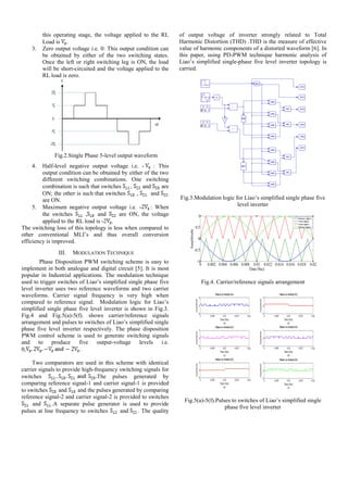 this operating stage, the voltage applied to the RL
Load is .
3. Zero output voltage i.e. 0: This output condition can
be obtained by either of the two switching states.
Once the left or right switching leg is ON, the load
will be short-circuited and the voltage applied to the
RL load is zero.
Fig.2.Single Phase 5-level output waveform
4. Half-level negative output voltage i.e. - : This
output condition can be obtained by either of the two
different switching combinations. One switching
combination is such that switches , and are
ON; the other is such that switches , and
are ON.
5. Maximum negative output voltage i.e. - : When
the switches , and are ON, the voltage
applied to the RL load is -2 .
The switching loss of this topology is less when compared to
other conventional MLI’s and thus overall conversion
efficiency is improved.
III. MODULATION TECHNIQUE
Phase Disposition PWM switching scheme is easy to
implement in both analogue and digital circuit [5]. It is most
popular in Industrial applications. The modulation technique
used to trigger switches of Liao’s simplified single phase five
level inverter uses two reference waveforms and two carrier
waveforms. Carrier signal frequency is very high when
compared to reference signal. Modulation logic for Liao’s
simplified single phase five level inverter is shown in Fig.3.
Fig.4 and Fig.5(a)-5(f). shows carrier/reference signals
arrangement and pulses to switches of Liao’s simplified single
phase five level inverter respectively. The phase disposition
PWM control scheme is used to generate switching signals
and to produce five output-voltage levels i.e.
0, .
Two comparators are used in this scheme with identical
carrier signals to provide high-frequency switching signals for
switches The pulses generated by
comparing reference signal-1 and carrier signal-1 is provided
to switches and and the pulses generated by comparing
reference signal-2 and carrier signal-2 is provided to switches
and .A separate pulse generator is used to provide
pulses at line frequency to switches and . The quality
of output voltage of inverter strongly related to Total
Harmonic Distortion (THD) .THD is the measure of effective
value of harmonic components of a distorted waveform [6]. In
this paper, using PD-PWM technique harmonic analysis of
Liao’s simplified single-phase five level inverter topology is
carried.
Fig.3.Modulation logic for Liao’s simplified single phase five
level inverter
Fig.4. Carrier/reference signals arrangement
Fig.5(a)-5(f).Pulses to switches of Liao’s simplified single
phase five level inverter
 