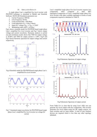 IV. SIMULATION RESULTS
A single phase Liao’s simplified five level inverter with
PD-PWM technique is simulated in Matlab and Simulink
Software. MATLAB Simulation parameters are
1. Carrier Frequency=500 Hz
2. Line Frequency=50 Hz
3. Load resistance(R) =100 Ohms
4. Load Inductance (L) =250e-3 Henry
5. Input D.C voltage=
6. Modulating index (M.I) =1(Unity)
Fig.6 shows simulink model for PD-PWM based single phase
Liao’s simplified five level inverter and Fig.7 shows output
voltage and current waveforms. Harmonic analysis is carried
out and simulation results shows that THD for output voltage
is 26.06% and THD for output current is 1.88%. Fig.8 and
Fig.9 shows harmonic spectrum for output voltage and current
respectively.
Fig.6.Simulink model for PD-PWM based single phase Liao’s
simplified five level inverter
Fig.7. Simulated output waveforms for PD-PWM based single
phase Liao’s simplified five level inverter (a) voltage (b)
current
Liao’s simplified single phase five level inverter requires less
components when compared to other MLI
topologies.Comparision of Liao’s simplified single phase five
level inverter with other available topologies in terms of total
components required is tabulated in Table II.
Fig.8.Harmonic Spectrum of output voltage
Fig.9.Harmonic Spectrum of output current
From Table II it is clear that by using Liao’s MLI one can
generate five level output with less components. This inverter
generates five level output using two DC supply sources, six
main switches and six main diodes. A total of only fourteen
devices are required which is less than any other topology
tabulated.
 
