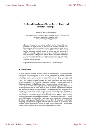 Study and Simulation of Seven Level - Ten Switch
Inverter Topology
Mohd Esa1
and Syed Abdul Moiz1
1
Electrical Engineering Department, Muffakham Jah College of Engineering and
Technology, Banjarahills, Hyderabad, India
{zmohdesa,moizsyed206}@gmail.com
Abstract. Compared to conventional two-level inverter, multilevel inverter
performance is high because of their reduced harmonic distortion, less
electromagnetic interference, reduced common mode voltage and higher dc link
voltages. However complex pulse width modulation control, balancing of
capacitor voltages & increased number of switches are main drawbacks of
multilevel inverter.This paper focuses on study and simulation of single phase
seven level inverter topology using only ten switches. This paper also presents
two different control techniques for seven level-ten switch inverter topology.R-
load is connected to inverter and simulation is performed using
MATLAB/Simulink Software.
Keywords: Multilevel Inverter, Power electronics, SPWM Techniques.
1 Introduction
In recent research, there has been an extensive increase in interest to multilevel power
conversion. The introduction of new inverter topologies & unique modulation
techniques was involved in recent research studies. However, the most commonly
used multi-level inverter topologies are multi-cell inverter [1], diode clamped inverter
[2]-[5] and capacitor clamped inverter [6]. Some applications for these inverters
include industrial drives, flexible ac transmission systems [7], traction applications in
the transport industry and grid integration of non-conventional energy sources.
The seven level-ten switch topology is a symmetrical topology since the values of
all voltage sources are the same. However, there are several asymmetrical topologies
that need voltage sources of different values. This asymmetry results in the need of dc
voltage sources having a specific relation between them and also the difference in
rating of the semiconductor switches. This paper, presents study and simulation of a
new multilevel inverter topology named reversing voltage (RV) [8]. This topology
requires less number of components compared to conventional topologies. It is also
more efficient since the inverter has a component which operates the switching power
devices at line frequency. Therefore, there is no need for all switches to work in high
frequency which leads to simpler and more reliable control of the inverter. Two
different control techniques are used in this paper to drive the inverter .The simulation
results of the seven level-ten switch inverter topology are presented.
International Journal of Research
Volume VIII, Issue I, January/2019
ISSN NO:2236-6124
Page No:798
 