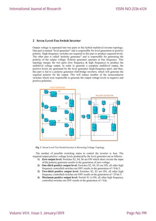 2 Seven Level-Ten Switch Inverter
Output voltage is separated into two parts in this hybrid multilevel inverter topology.
One part is named “level generator” and is responsible for level generation in positive
polarity. High-frequency switches are required in this part to produce required levels.
The other part is called “polarity generator” and is responsible for generating the
polarity of the output voltage. Polarity generator operates at line frequency. This
topology merges the two parts (low frequency & high frequency) to produce the
multilevel voltage output. In order to generate a complete multilevel output, the
positive levels are generated by the level generator (high-frequency part), and then,
this part is fed to a polarity generator (full-bridge inverter), which will generate the
required polarity for the output. This will reduce number of the semiconductor
switches which were responsible to generate the output voltage levels in negative and
positive polarities.
Fig. 1. Seven Level-Ten Switch Inverter or Reversing Voltage Topology
The number of possible switching states to control the inverter is four. The
required output positive voltage levels produced by the level generator are as follows:
1) Zero output level: Switches S2, S4, S6 are ON which short circuits the input
of the polarity generator results in the generation of zero voltage.
2) One-third positive output level: Switches S2, S4, S5 are ON, all other high
frequency controlled switches are OFF results in the generation of +Vdc/3.
3) Two-third positive output level: Switches S2, S3 are ON, all other high
frequency controlled switches are OFF results in the generation of +2Vdc/3.
4) Maximum positive output level: Switch S1 is ON, all other high frequency
controlled switches are OFF results in the generation of +Vdc.
International Journal of Research
Volume VIII, Issue I, January/2019
ISSN NO:2236-6124
Page No:799
 