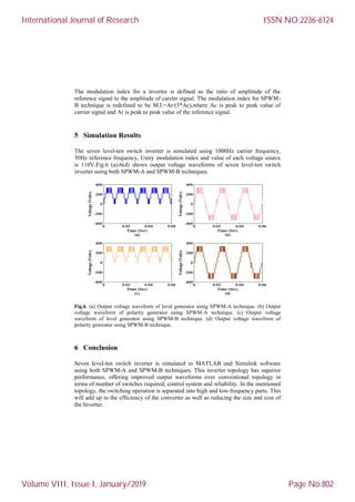 The modulation index for a inverter is defined as the ratio of amplitude of the
reference signal to the amplitude of carrier signal. The modulation index for SPWM-
B technique is redefined to be M.I.=Ar/(3*Ac),where Ac is peak to peak value of
carrier signal and Ar is peak to peak value of the reference signal.
5 Simulation Results
The seven level-ten switch inverter is simulated using 1000Hz carrier frequency,
50Hz reference frequency, Unity modulation index and value of each voltage source
is 110V.Fig.6 (a)-6(d) shows output voltage waveforms of seven level-ten switch
inverter using both SPWM-A and SPWM-B techniques.
Fig.6. (a) Output voltage waveform of level generator using SPWM-A technique. (b) Output
voltage waveform of polarity generator using SPWM-A technique. (c) Output voltage
waveform of level generator using SPWM-B technique. (d) Output voltage waveform of
polarity generator using SPWM-B technique.
6 Conclusion
Seven level-ten switch inverter is simulated in MATLAB and Simulink software
using both SPWM-A and SPWM-B techniques. This inverter topology has superior
performance, offering improved output waveforms over conventional topology in
terms of number of switches required, control system and reliability. In the mentioned
topology, the switching operation is separated into high and low-frequency parts. This
will add up to the efficiency of the converter as well as reducing the size and cost of
the Inverter.
International Journal of Research
Volume VIII, Issue I, January/2019
ISSN NO:2236-6124
Page No:802
 
