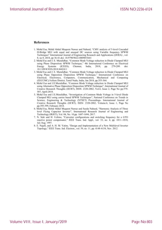 References
1. Mohd Esa, Mohd Abdul Muqeem Nawaz and Naheed, “CMV analysis of 5-level Cascaded
H-Bridge MLI with equal and unequal DC sources using Variable frequency SPWM
Techniques” International Journal of Engineering Research and Applications (IJERA) , vol.
8, no.9, 2018, pp 36-41.doi: 10.9790/9622-0809053641
2. Mohd Esa and J. E. Muralidhar, “Common Mode Voltage reduction in Diode Clamped MLI
using Phase Disposition SPWM Technique,” 4th International Conference on Electrical
Energy Systems (ICEES), Chennai, India, 2018, pp. 279-289. doi:
10.1109/ICEES.2018.8442411
3. Mohd Esa and J. E. Muralidhar, “Common Mode Voltage reduction in Diode Clamped MLI
using Phase Opposition Disposition SPWM Technique,” International Conference on
Electrical, Electronics, Computers, Communication, Mechanical and Computing
(EECCMC),Vellore District, Tamil Nadu, India, Jan 2018, pp.355-364.
4. Mohd Esa and J.E.Muralidhar, “Common Mode Voltage reduction in Diode Clamped MLI
using Alternative Phase Opposition Disposition SPWM Technique”, International Journal of
Creative Research Thoughts (IJCRT), ISSN: 2320-2882, Vol.6, Issue 2, Page No pp.579-
587, April-2018.
5. Mohd Esa and J.E.Muralidhar, “Investigation of Common Mode Voltage in 5-level Diode
Clamped MLI using carrier based SPWM Techniques”, National Conference on Trends in
Science, Engineering & Technology (NTSET) Proceedings- International Journal of
Creative Research Thoughts (IJCRT), ISSN: 2320-2882, Volume.6, Issue 1, Page No
pp.395-399, February 2018.
6. Mohd Esa, Mohd Abdul Muqeem Nawaz and Syeda Naheed, “Harmonic Analysis of Three
level Flying Capacitor Inverter”, International Research Journal of Engineering and
Technology (IRJET), Vol. 04, No. 10,pp. 1687-1694, 2017.
7. N. Seki and H. Uchino, “Converter configurations and switching frequency for a GTO
reactive power compensator,” IEEE Trans. Ind. Appl., vol. 33, no. 4, pp. 1011–1018,
Jul./Aug. 1997.
8. E. Najafi, and A. H. M. Yatim, “Design and Implementation of a New Multilevel Inverter
Topology,” IEEE Trans. Ind. Electron., vol. 59, no. 11, pp. 4148-4154, Nov. 2012.
International Journal of Research
Volume VIII, Issue I, January/2019
ISSN NO:2236-6124
Page No:803
 