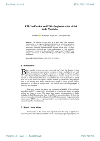 RTL Verification and FPGA Implementation of 4x4
Vedic Multiplier
Mohd Esa , Konasagar Achyut and Chandrajeet Singh
Abstract. The objective of this paper is to study 4x4 Vedic multiplier.
Multiplication is an important fundamental function in arithmetic operations.
Vedic multiplier using Urdhva-Tiryagbyam sutra is predominant in
performance evaluation of parameters such as power, area & delay. This paper
presents design, verification and FPGA implementation of Vedic multiplier.
Verification is carried out in Questa Sim 10.4e using System Verilog HVL and
design is carried out in Xilinx ISE Design Suite 14.7 using Verilog HDL
environment.
Keywords: Vedic Multiplier, HVL, HDL, RTL, FPGA.
1 Introduction
inary number system uses only zero‟s and one‟s. Just like decimal system,
binary possesses every arithmetic operation. A binary multiplier is any such
electronic circuit used in digital electronics to multiply two binary numbers
[1]. Unlike the decimal base ten, binary multiplication is done in binary base two. The
concept of Vedic multiplier has been acquired from the Vedic mathematics in which
there are several methods to operate with the number systems.Urdhva-Triyagbhyam
sutra is one among those Vedic methods which helps to follow general formula
applicable to all cases in multiplication. The meaning of Urdhva-Triyagbhyam is
vertically and crosswise.
This paper presents the design and verification of 4x4 bit Vedic multiplier
using HDL and HVL respectively, which helps us to justify that design is working
without any bugs or errors. This paper also presents implementation of Vedic
multiplier in Field Programming Gate Array.FPGAs are semiconductor devices that
are based around a matrix of configurable logic blocks connected via programmable
interconnects. FPGAs can be reprogrammed to desired application or functionality
requirements after manufacturing.
2 Ripple Carry Adder
As the name of the circuit itself represents that the carry is rippled to a
succeeding part. The combination of full adders whose carry output is propagated as a
B
Parishodh Journal
Volume IX , Issue III , March/2020
ISSN NO:2347-6648
Page No:772
 