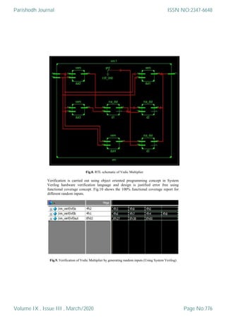 Fig.8. RTL schematic of Vedic Multiplier
Verification is carried out using object oriented programming concept in System
Verilog hardware verification language and design is justified error free using
functional coverage concept. Fig.10 shows the 100% functional coverage report for
different random inputs.
Fig.9. Verification of Vedic Multiplier by generating random inputs (Using System Verilog)
Parishodh Journal
Volume IX , Issue III , March/2020
ISSN NO:2347-6648
Page No:776
 