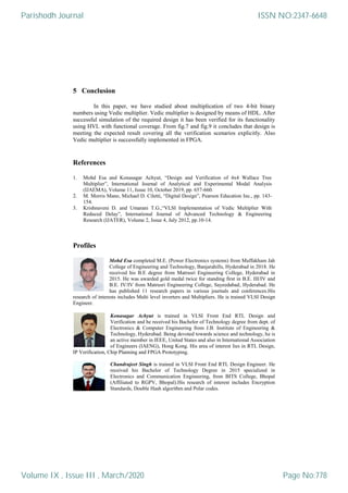 5 Conclusion
In this paper, we have studied about multiplication of two 4-bit binary
numbers using Vedic multiplier. Vedic multiplier is designed by means of HDL. After
successful simulation of the required design it has been verified for its functionality
using HVL with functional coverage. From fig.7 and fig.9 it concludes that design is
meeting the expected result covering all the verification scenarios explicitly. Also
Vedic multiplier is successfully implemented in FPGA.
References
1. Mohd Esa and Konasagar Achyut, “Design and Verification of 4x4 Wallace Tree
Multiplier”, International Journal of Analytical and Experimental Modal Analysis
(IJAEMA), Volume 11, Issue 10, October 2019, pp. 657-660.
2. M. Morris Mano, Michael D. Ciletti, “Digital Design”, Pearson Education Inc., pp. 143-
154.
3. Krishnaveni D. and Umarani T.G.,“VLSI Implementation of Vedic Multiplier With
Reduced Delay”, International Journal of Advanced Technology & Engineering
Research (IJATER), Volume 2, Issue 4, July 2012, pp.10-14.
Profiles
Mohd Esa completed M.E. (Power Electronics systems) from Muffakham Jah
College of Engineering and Technology, Banjarahills, Hyderabad in 2018. He
received his B.E degree from Matrusri Engineering College, Hyderabad in
2015. He was awarded gold medal twice for standing first in B.E. III/IV and
B.E. IV/IV from Matrusri Engineering College, Sayeedabad, Hyderabad. He
has published 11 research papers in various journals and conferences.His
research of interests includes Multi level inverters and Multipliers. He is trained VLSI Design
Engineer.
Konasagar Achyut is trained in VLSI Front End RTL Design and
Verification and he received his Bachelor of Technology degree from dept. of
Electronics & Computer Engineering from J.B. Institute of Engineering &
Technology, Hyderabad. Being devoted towards science and technology, he is
an active member in IEEE, United States and also in International Association
of Engineers (IAENG), Hong Kong. His area of interest lies in RTL Design,
IP Verification, Chip Planning and FPGA Prototyping.
Chandrajeet Singh is trained in VLSI Front End RTL Design Engineer. He
received his Bachelor of Technology Degree in 2015 specialized in
Electronics and Communication Engineering, from BITS College, Bhopal
(Affiliated to RGPV, Bhopal).His research of interest includes Encryption
Standards, Double Hash algorithm and Polar codes.
Parishodh Journal
Volume IX , Issue III , March/2020
ISSN NO:2347-6648
Page No:778
 