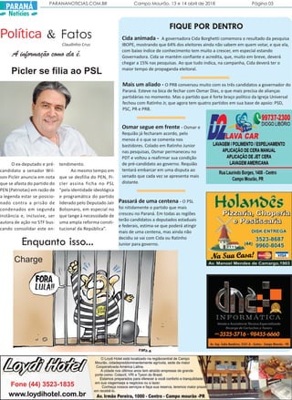 PARANANOTICIAS.COM.BR Campo Mourão, 13 e 14 abril de 2018 Página 03
PARANÁ
Notícias
Política Fatos&
Claudinho Cruz
A informação como ela é.
FIQUE POR DENTRO
Mais um aliado - O PRB conversou muito com os três candidatos a governador do
Paraná. Esteve na bica de fechar com Osmar Dias, o que mais precisa de alianças
partidárias no momento. Mas o partido que é forte braço político da Igreja Universal
fechou com Ratinho Jr, que agora tem quatro partidos em sua base de apoio: PSD,
PSC, PR e PRB.
Cida animada - A governadora Cida Borghetti comemora o resultado da pesquisa
IBOPE, mostrando que 64% dos eleitores ainda não sabem em quem votar, e que ela,
com baixo índice de conhecimento tem muito a crescer, em especial estando
Governadora. Cida se mantém confiante e acredita, que, muito em breve, deverá
chegar a 15% nas pesquisas. Ao que tudo indica, na campanha, Cida deverá ter o
maior tempo de propaganda eleitoral.
O ex-deputado e pré-
candidato a senador Wil-
son Picler anuncia em nota
que se afasta do partido do
PEN (Patriotas) em razão de
a legenda estar se posicio-
nado contra a prisão de
condenados em segunda
instância e, inclusive, ser
autora de ação no STF bus-
cando consolidar este en-
tendimento.
Ao mesmo tempo em
que se desfilia do PEN, Pi-
cler assina ficha no PSL
“pela identidade ideológica
e programática do partido
liderado pelo Deputado Jair
Bolsonaro, em especial no
que tange à necessidade de
uma ampla reforma consti-
tucional da República”.
Picler se filia ao PSL
Charge
Enquanto isso...
Osmar segue em frente - Osmar e
Requião já fecharam acordo, pelo
menos é o que se comenta nos
bastidores. Colado em Ratinho Junior
nas pesquisas, Osmar permaneceu no
PDT e voltou a reafirmar sua condição
de pré-candidato ao governo. Requião
tentará embarcar em uma disputa ao
senado que cada vez se apresenta mais
distante.
Passará de uma centena - O PSL
foi nitidamente o partido que mais
cresceu no Paraná. Em todas as regiões
terão candidatos a deputados estaduais
e federais, estima-se que poderá atingir
mais de uma centena, mas ainda não
decidiu se vai com Cida ou Ratinho
Junior para governo.
 