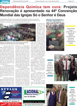 PARANANOTICIAS.COM.BR Campo Mourão, 13 e 14 de abril de 2018 Página 07PARANÁ
Notícias
Dependência Química tem cura: Projeto
Renovação é apresentado na 44ª Convenção
Mundial das Igrejas Só o Senhor é Deus
A capacitação dá início a uma sequência de propostas quanto a prevenção,
tratamento, formação e manutenção da sobriedade, evitando distúrbio sócios
familiares, que muitas vezes deixam sequelas irreversíveis
Em convenção reali-
zada nos últimos dias, 30, 31
e 1º de abril, a Igreja Evan-
gélica Missionária Só o Se-
nhor é Deus lançou o proje-
to Renovação que faz parte
do Ministério de Reconcili-
ação. O projeto contempla
uma proposta inédita dentre
as igrejas evangélicas em
capacitar obreiros quanto a
lida nas diversas áreas da
dependência química e suas
consequências.
A capacitação dá iní-
cio a uma sequência de pro-
postas quanto a prevenção,
tratamento, formação e ma-
nutenção da sobriedade, evi-
tando distúrbios sócios fa-
miliares, que muitas vezes
deixam sequelas irreversí-
veis.
“Os dados estatísticos
quanto aos transtornos cau-
sados pelo abuso são alar-
mantes, e nós igreja, somos
responsáveis. Graças a es-
trutura espiritual de nossa
liderança e o compartilhar
da visão na pessoa do Bispo
Amorim, nos foi incumbido
o papel de coordenar pro-
gramas a fim de renovar a
esperança e alimentar a fé de
nossos fiéis quanto a cura e
a libertação de todos aque-
les que sem distinção, este-
jam envoltos às malhas da
dependência química”, disse
o pastor Sidney Farago, ide-
alizador do projeto que car-
rega consigo, uma experiên-
cia de quase 30 anos na área
de dependência química.
“É verdadeiramente
terrível admitir que essas
drogas tem convertido a
mente de nossos jovens
numa tal obsessão pela auto
destruição e que somente Je-
sus pode remove-la. A ciên-
cia muito tem investido,
mais pouco progresso se
conseguiu, e as estatísticas,
cada vez mais, nos mostram
o crescimento de vidas que
se perdem e por consequên-
cia, famílias des-
truídas. É uma
sociedade de
mãos atadas por
não saber como
dar fim a esse
grande mal”,
explicou Fara-
go. Claudinho
Cruz, um dos
comprometidos
com o projeto e
firmado na bus-
ca de proposta que venham
melhorar a qualidade de
vida de nossas famílias.
“Essa proposta inspirada
pelo Espirito de Deus tem
como objetivo, o comprome-
timento da igreja como um
todo, firmada num propósi-
to único, o de resgatar almas
e devolver a cada um a espe-
rança de uma vida digna e
livre”, citou Claudinho.
“Agradecemos as nos-
sas lideranças – o presiden-
te mundial do ministério
ISOSED, Bispo Amorim e
também o vice-presidente,
Bispo Marciano”, destacou
Cruz. “Conhecereis a verda-
de e a verdade voz libertará
esse é o nosso grande lema”,
enfatizou.
Com milhares de
membros o Ministério Só o
Senhor é Deus nasceu em
Maringá, nos anos 70, e
hoje, está ramificada em 19
estados e sete países.
No Paraná, existem
mais de 300 templos, sendo
250 com edificações própri-
as.
Pastor Sidney
Farago,
juntamente com o
membro da
ISOSED
Claudinho Cruz:
importante
parceria na
implantação do
projeto
Bispo
Amorim,
presidente
mundial do
ministério
IS0SED e sua
esposa,
Bispa Elizete
Bispo
Geraldo
Marciano,
vice-
presidente
do
ministério
Só o Senhor
é Deus
Milhares de pessoas estiveram nos três dias de evento
realizado na Vila Olimpica no centro de Maringá
 
