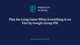 www.productschool.com
Play the Long Game When Everything is on
Fire by Google Group PM
 
