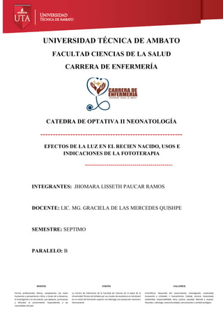 MISIÓN
Formar profesionales líderes, competentes con visión
humanista y pensamiento crítico, a través de la docencia,
la investigación y la vinculación, que apliquen, promuevan
y difundan el conocimiento respondiendo a las
necesidades del país.
VISIÓN
La Carrera de Enfermería de la Facultad de Ciencias de la Salud de la
Universidad Técnica de Ambato por sus niveles de excelencia se constituirá
en un centro de formación superior con liderazgo con proyección nacional e
internacional.
VALORES
•Científicos: Desarrollo del conocimiento, investigación, creatividad,
innovación y criticidad. • Humanísticos: Calidad, servicio, honestidad,
solidaridad, responsabilidad, ética, justicia, equidad, libertad y respeto.
•Sociales: Liderazgo, interculturalidad, comunicación y sentido ecológico.
UNIVERSIDAD TÉCNICA DE AMBATO
FACULTAD CIENCIAS DE LA SALUD
CARRERA DE ENFERMERÍA
CATEDRA DE OPTATIVA II NEONATOLOGÍA
---------------------------------------------------------
EFECTOS DE LA LUZ EN EL RECIEN NACIDO, USOS E
INDICACIONES DE LA FOTOTERAPIA
--------------------------------------------
INTEGRANTES: JHOMARA LISSETH PAUCAR RAMOS
DOCENTE: LIC. MG. GRACIELA DE LAS MERCEDES QUISHPE
SEMESTRE: SEPTIMO
PARALELO: B
 