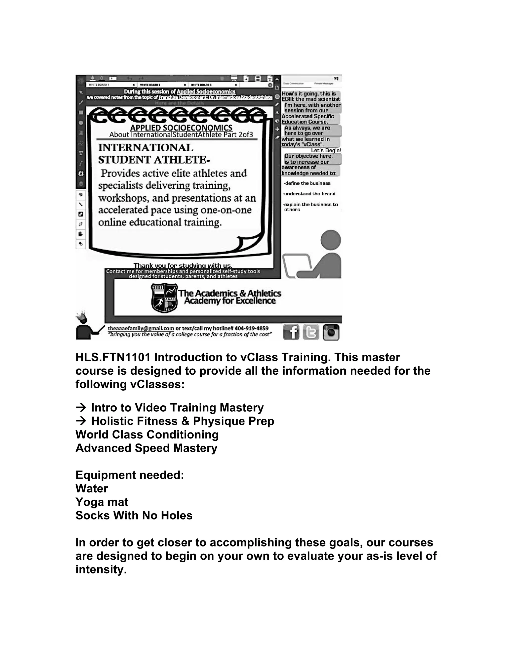 HLS.FTN1101 Introduction to vClass Training. This master
course is designed to provide all the information needed for the
following vClasses:
à Intro to Video Training Mastery
à Holistic Fitness & Physique Prep
World Class Conditioning
Advanced Speed Mastery
Equipment needed:
Water
Yoga mat
Socks With No Holes
In order to get closer to accomplishing these goals, our courses
are designed to begin on your own to evaluate your as-is level of
intensity.
 