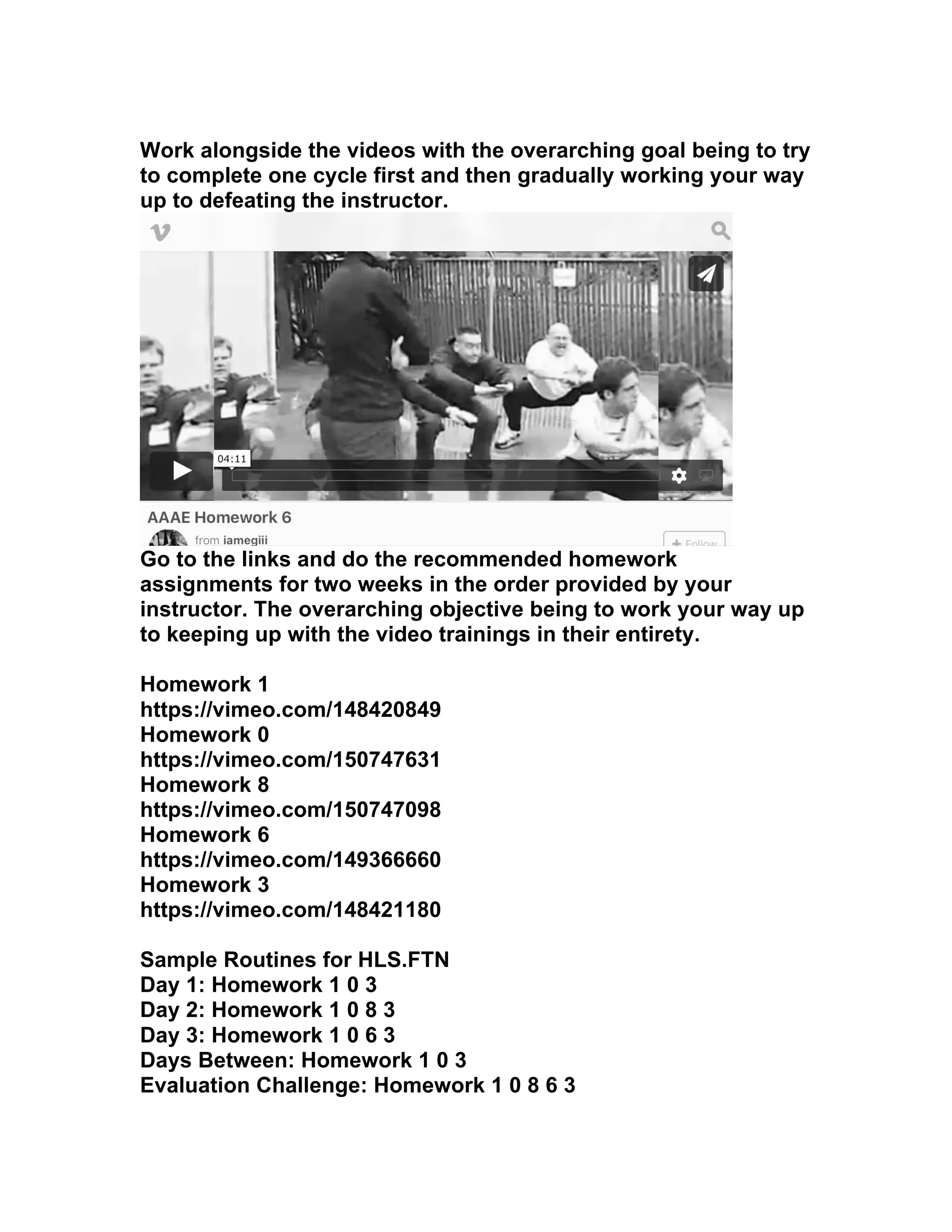 Work alongside the videos with the overarching goal being to try
to complete one cycle first and then gradually working your way
up to defeating the instructor.
Go to the links and do the recommended homework
assignments for two weeks in the order provided by your
instructor. The overarching objective being to work your way up
to keeping up with the video trainings in their entirety.
Homework 1
https://vimeo.com/148420849
Homework 0
https://vimeo.com/150747631
Homework 8
https://vimeo.com/150747098
Homework 6
https://vimeo.com/149366660
Homework 3
https://vimeo.com/148421180
Sample Routines for HLS.FTN
Day 1: Homework 1 0 3
Day 2: Homework 1 0 8 3
Day 3: Homework 1 0 6 3
Days Between: Homework 1 0 3
Evaluation Challenge: Homework 1 0 8 6 3
 