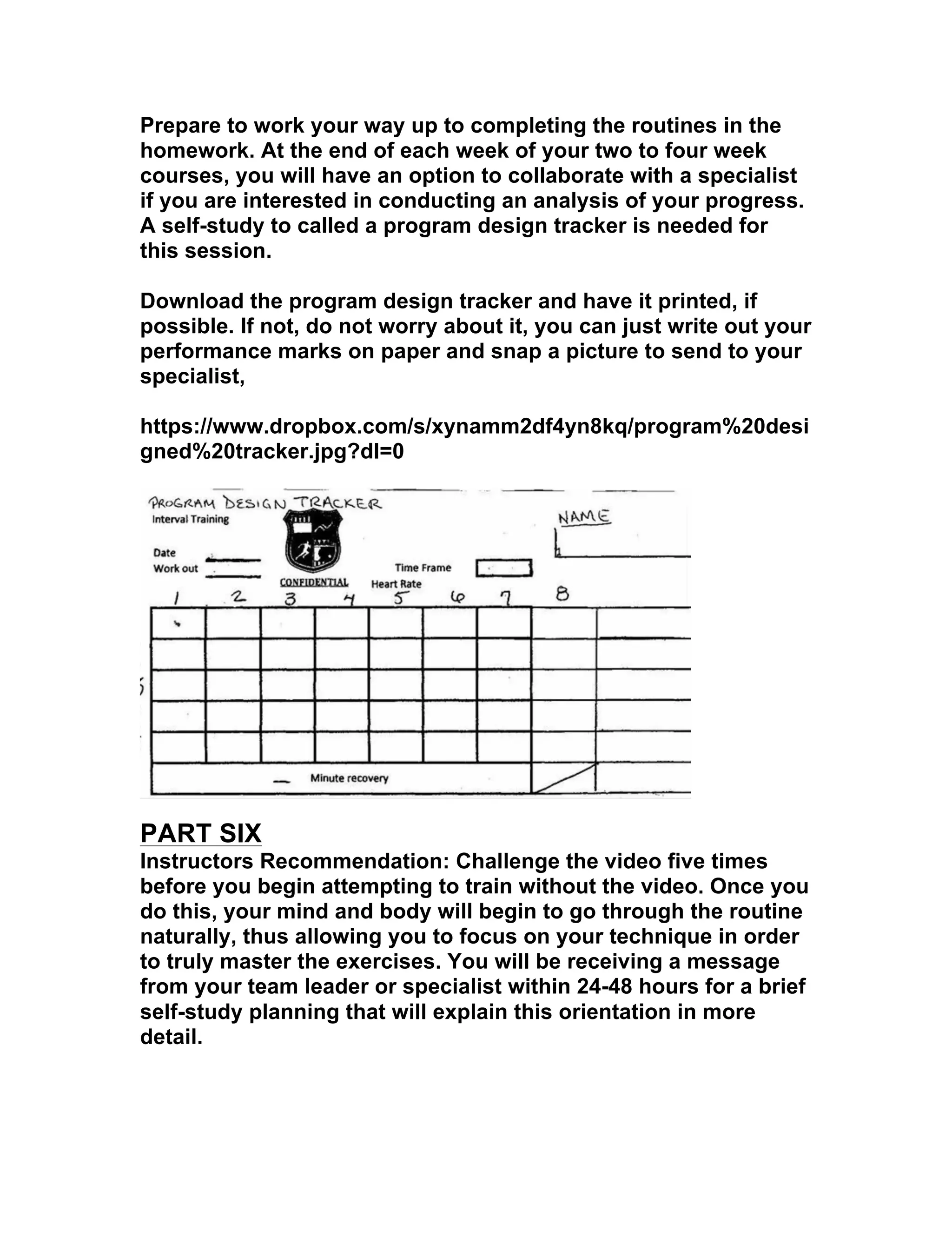 Prepare to work your way up to completing the routines in the
homework. At the end of each week of your two to four week
courses, you will have an option to collaborate with a specialist
if you are interested in conducting an analysis of your progress.
A self-study to called a program design tracker is needed for
this session.
Download the program design tracker and have it printed, if
possible. If not, do not worry about it, you can just write out your
performance marks on paper and snap a picture to send to your
specialist,
https://www.dropbox.com/s/xynamm2df4yn8kq/program%20desi
gned%20tracker.jpg?dl=0
PART SIX
Instructors Recommendation: Challenge the video five times
before you begin attempting to train without the video. Once you
do this, your mind and body will begin to go through the routine
naturally, thus allowing you to focus on your technique in order
to truly master the exercises. You will be receiving a message
from your team leader or specialist within 24-48 hours for a brief
self-study planning that will explain this orientation in more
detail.
 