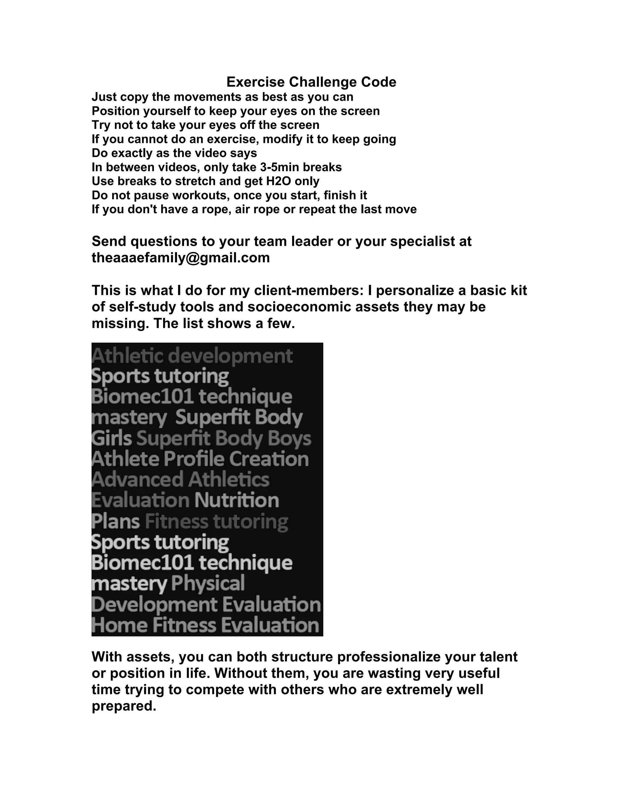 Exercise Challenge Code
Just copy the movements as best as you can
Position yourself to keep your eyes on the screen
Try not to take your eyes off the screen
If you cannot do an exercise, modify it to keep going
Do exactly as the video says
In between videos, only take 3-5min breaks
Use breaks to stretch and get H2O only
Do not pause workouts, once you start, finish it
If you don't have a rope, air rope or repeat the last move
Send questions to your team leader or your specialist at
theaaaefamily@gmail.com
This is what I do for my client-members: I personalize a basic kit
of self-study tools and socioeconomic assets they may be
missing. The list shows a few.
With assets, you can both structure professionalize your talent
or position in life. Without them, you are wasting very useful
time trying to compete with others who are extremely well
prepared.
 
