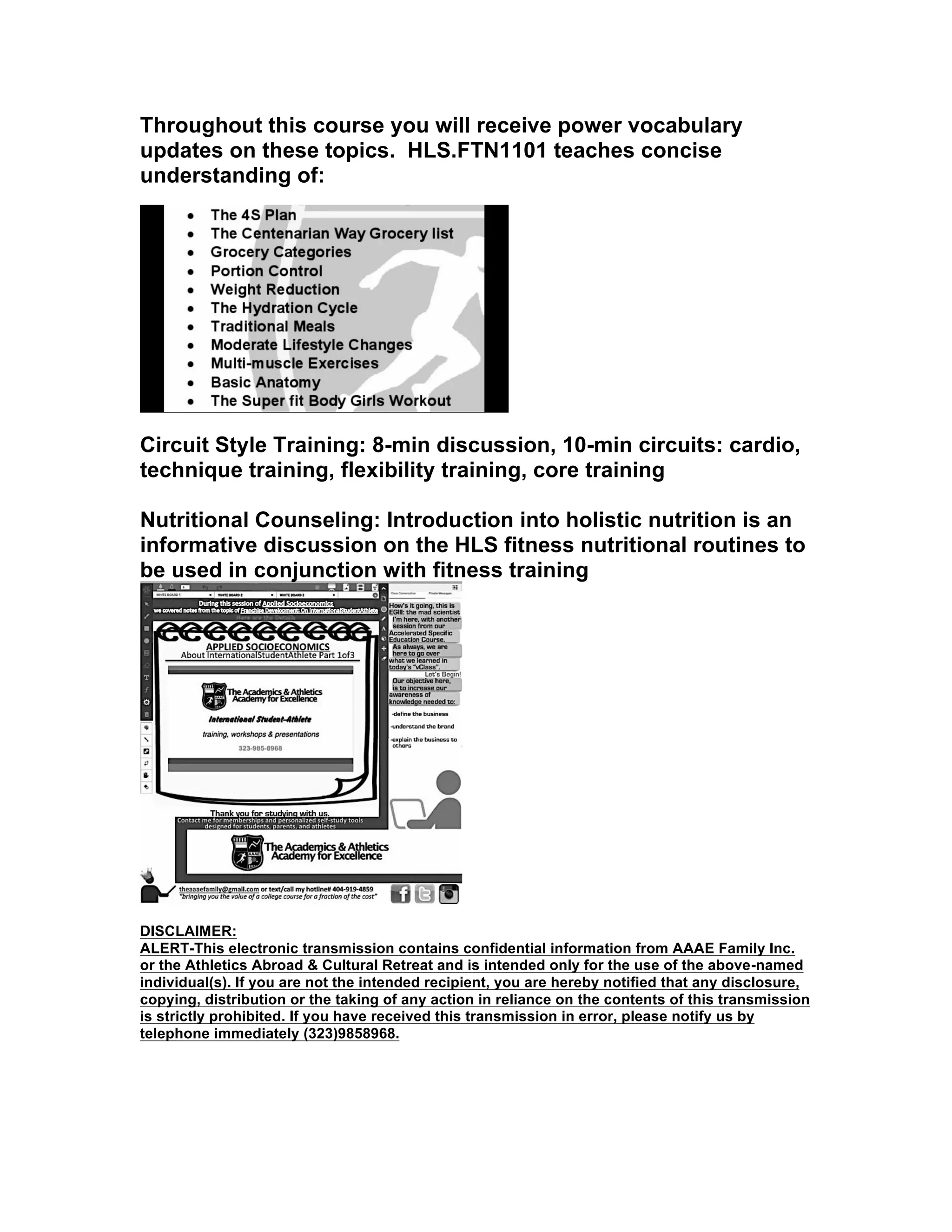 Throughout this course you will receive power vocabulary
updates on these topics. HLS.FTN1101 teaches concise
understanding of:
Circuit Style Training: 8-min discussion, 10-min circuits: cardio,
technique training, flexibility training, core training
Nutritional Counseling: Introduction into holistic nutrition is an
informative discussion on the HLS fitness nutritional routines to
be used in conjunction with fitness training
DISCLAIMER:
ALERT-This electronic transmission contains confidential information from AAAE Family Inc.
or the Athletics Abroad & Cultural Retreat and is intended only for the use of the above-named
individual(s). If you are not the intended recipient, you are hereby notified that any disclosure,
copying, distribution or the taking of any action in reliance on the contents of this transmission
is strictly prohibited. If you have received this transmission in error, please notify us by
telephone immediately (323)9858968.
	
  
	
  
 