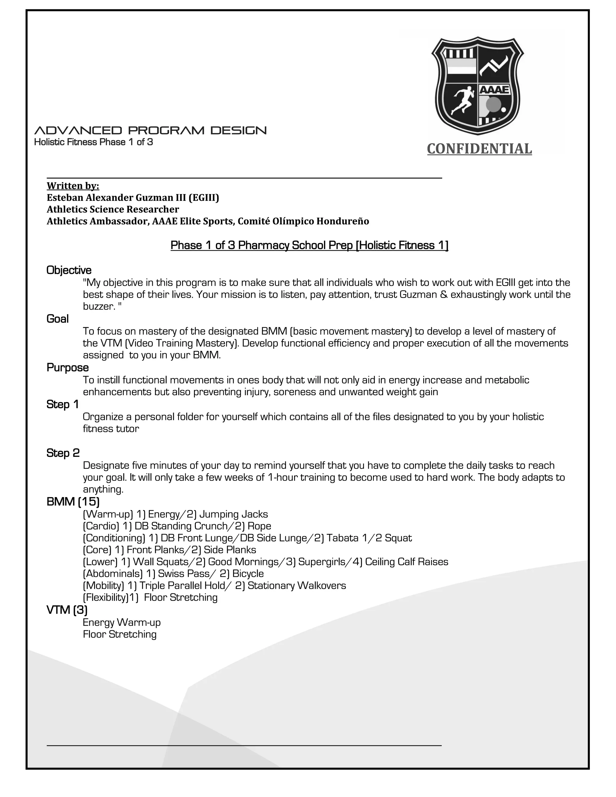 CONFIDENTIALCONFIDENTIAL
__________________________________________________________________________________________________________
Written by:
Esteban Alexander Guzman III (EGIII)
Athletics Science Researcher
Athletics Ambassador, AAAE Elite Sports, Comité Olímpico Hondureño
Phase 1 of 3 Pharmacy School Prep [Holistic Fitness 1]
Objective
"My objective in this program is to make sure that all individuals who wish to work out with EGIII get into the
best shape of their lives. Your mission is to listen, pay attention, trust Guzman & exhaustingly work until the
buzzer. "
Goal
To focus on mastery of the designated BMM (basic movement mastery) to develop a level of mastery of
the VTM (Video Training Mastery). Develop functional efficiency and proper execution of all the movements
assigned to you in your BMM.
Purpose
To instill functional movements in ones body that will not only aid in energy increase and metabolic
enhancements but also preventing injury, soreness and unwanted weight gain
Step 1
Organize a personal folder for yourself which contains all of the files designated to you by your holistic
fitness tutor
Step 2
Designate five minutes of your day to remind yourself that you have to complete the daily tasks to reach
your goal. It will only take a few weeks of 1-hour training to become used to hard work. The body adapts to
anything.
BMM (15)
(Warm-up) 1) Energy/2) Jumping Jacks
(Cardio) 1) DB Standing Crunch/2) Rope
(Conditioning) 1) DB Front Lunge/DB Side Lunge/2) Tabata 1/2 Squat
(Core) 1) Front Planks/2) Side Planks
(Lower) 1) Wall Squats/2) Good Mornings/3) Supergirls/4) Ceiling Calf Raises
(Abdominals) 1) Swiss Pass/ 2) Bicycle
(Mobility) 1) Triple Parallel Hold/ 2) Stationary Walkovers
(Flexibility)1) Floor Stretching
VTM (3)
Energy Warm-up
Floor Stretching
__________________________________________________________________________________________________________
__________________________________________________________________________________________________________
Written by:
Esteban Alexander Guzman III (EGIII)
Athletics Science Researcher
Athletics Ambassador, AAAE Elite Sports, Comité Olímpico Hondureño
Phase 1 of 3 Pharmacy School Prep [Holistic Fitness 1]
Objective
"My objective in this program is to make sure that all individuals who wish to work out with EGIII get into the
best shape of their lives. Your mission is to listen, pay attention, trust Guzman & exhaustingly work until the
buzzer. "
Goal
To focus on mastery of the designated BMM (basic movement mastery) to develop a level of mastery of
the VTM (Video Training Mastery). Develop functional efficiency and proper execution of all the movements
assigned to you in your BMM.
Purpose
To instill functional movements in ones body that will not only aid in energy increase and metabolic
enhancements but also preventing injury, soreness and unwanted weight gain
Step 1
Organize a personal folder for yourself which contains all of the files designated to you by your holistic
fitness tutor
Step 2
Designate five minutes of your day to remind yourself that you have to complete the daily tasks to reach
your goal. It will only take a few weeks of 1-hour training to become used to hard work. The body adapts to
anything.
BMM (15)
(Warm-up) 1) Energy/2) Jumping Jacks
(Cardio) 1) DB Standing Crunch/2) Rope
(Conditioning) 1) DB Front Lunge/DB Side Lunge/2) Tabata 1/2 Squat
(Core) 1) Front Planks/2) Side Planks
(Lower) 1) Wall Squats/2) Good Mornings/3) Supergirls/4) Ceiling Calf Raises
(Abdominals) 1) Swiss Pass/ 2) Bicycle
(Mobility) 1) Triple Parallel Hold/ 2) Stationary Walkovers
(Flexibility)1) Floor Stretching
VTM (3)
Energy Warm-up
Floor Stretching
__________________________________________________________________________________________________________
Advanced Program Design
Holistic Fitness Phase 1 of 3
Advanced Program Design
Holistic Fitness Phase 1 of 3
 