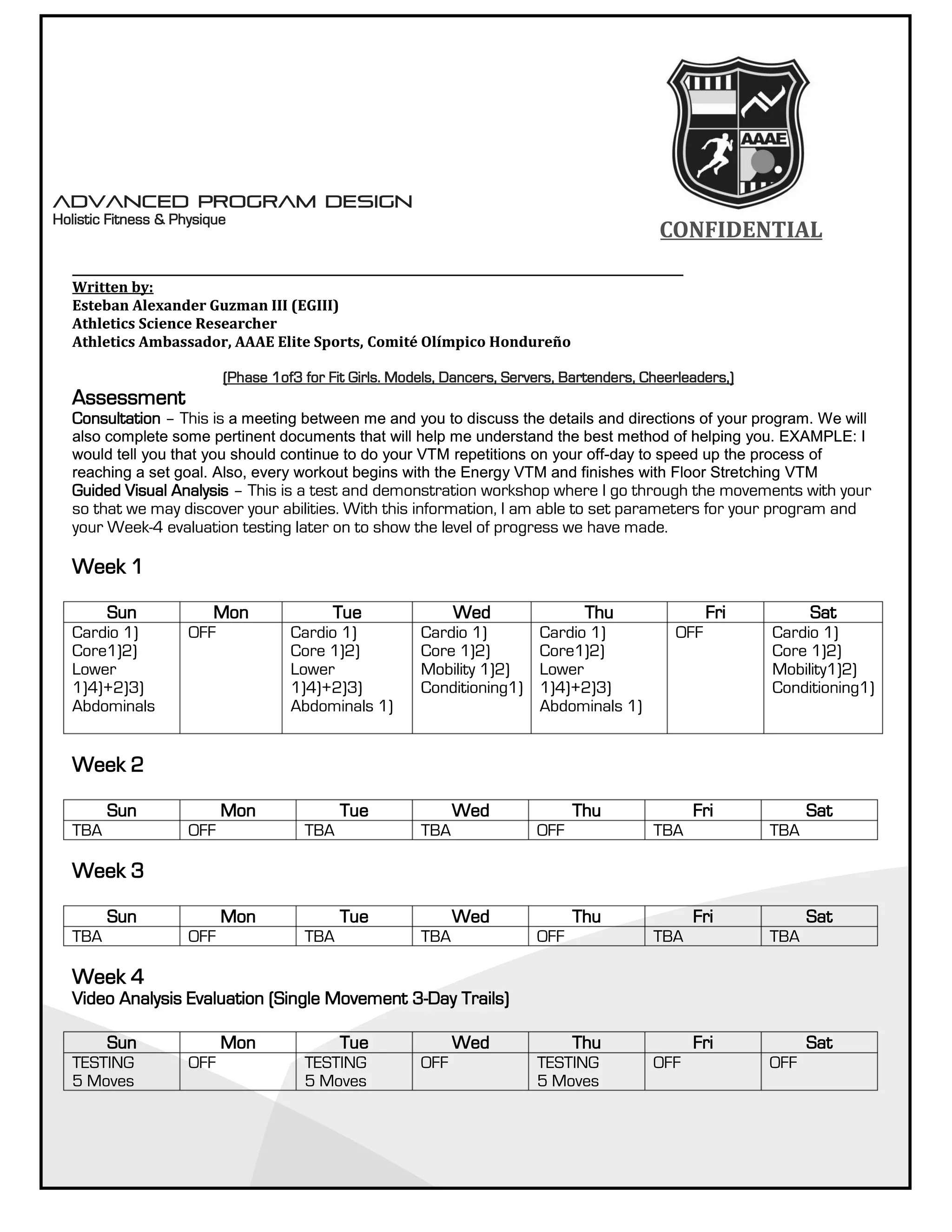 CONFIDENTIALCONFIDENTIAL
__________________________________________________________________________________________________________
Written by:
Esteban Alexander Guzman III (EGIII)
Athletics Science Researcher
Athletics Ambassador, AAAE Elite Sports, Comité Olímpico Hondureño
(Phase 1of3 for Fit Girls. Models, Dancers, Servers, Bartenders, Cheerleaders,)
Assessment
Consultation – This is a meeting between me and you to discuss the details and directions of your program. We will
also complete some pertinent documents that will help me understand the best method of helping you. EXAMPLE: I
would tell you that you should continue to do your VTM repetitions on your off-day to speed up the process of
reaching a set goal. Also, every workout begins with the Energy VTM and finishes with Floor Stretching VTM
Guided Visual Analysis – This is a test and demonstration workshop where I go through the movements with your
so that we may discover your abilities. With this information, I am able to set parameters for your program and
your Week-4 evaluation testing later on to show the level of progress we have made.
Week 1
Sun Mon Tue Wed Thu Fri Sat
Cardio 1)
Core1)2)
Lower
1)4)+2)3)
Abdominals
OFF Cardio 1)
Core 1)2)
Lower
1)4)+2)3)
Abdominals 1)
Cardio 1)
Core 1)2)
Mobility 1)2)
Conditioning1)
Cardio 1)
Core1)2)
Lower
1)4)+2)3)
Abdominals 1)
OFF Cardio 1)
Core 1)2)
Mobility1)2)
Conditioning1)
Week 2
Sun Mon Tue Wed Thu Fri Sat
TBA OFF TBA TBA OFF TBA TBA
Week 3
Sun Mon Tue Wed Thu Fri Sat
TBA OFF TBA TBA OFF TBA TBA
Week 4
Video Analysis Evaluation (Single Movement 3-Day Trails)
Sun Mon Tue Wed Thu Fri Sat
TESTING
5 Moves
OFF TESTING
5 Moves
OFF TESTING
5 Moves
OFF OFF
__________________________________________________________________________________________________________
Written by:
Esteban Alexander Guzman III (EGIII)
Athletics Science Researcher
Athletics Ambassador, AAAE Elite Sports, Comité Olímpico Hondureño
(Phase 1of3 for Fit Girls. Models, Dancers, Servers, Bartenders, Cheerleaders,)
Assessment
Consultation – This is a meeting between me and you to discuss the details and directions of your program. We will
also complete some pertinent documents that will help me understand the best method of helping you. EXAMPLE: I
would tell you that you should continue to do your VTM repetitions on your off-day to speed up the process of
reaching a set goal. Also, every workout begins with the Energy VTM and finishes with Floor Stretching VTM
Guided Visual Analysis – This is a test and demonstration workshop where I go through the movements with your
so that we may discover your abilities. With this information, I am able to set parameters for your program and
your Week-4 evaluation testing later on to show the level of progress we have made.
Week 1
Sun Mon Tue Wed Thu Fri Sat
Cardio 1)
Core1)2)
Lower
1)4)+2)3)
Abdominals
OFF Cardio 1)
Core 1)2)
Lower
1)4)+2)3)
Abdominals 1)
Cardio 1)
Core 1)2)
Mobility 1)2)
Conditioning1)
Cardio 1)
Core1)2)
Lower
1)4)+2)3)
Abdominals 1)
OFF Cardio 1)
Core 1)2)
Mobility1)2)
Conditioning1)
Week 2
Sun Mon Tue Wed Thu Fri Sat
TBA OFF TBA TBA OFF TBA TBA
Week 3
Sun Mon Tue Wed Thu Fri Sat
TBA OFF TBA TBA OFF TBA TBA
Week 4
Video Analysis Evaluation (Single Movement 3-Day Trails)
Sun Mon Tue Wed Thu Fri Sat
TESTING
5 Moves
OFF TESTING
5 Moves
OFF TESTING
5 Moves
OFF OFF
Advanced Program Design
Holistic Fitness & Physique
Advanced Program Design
Holistic Fitness & Physique
 
