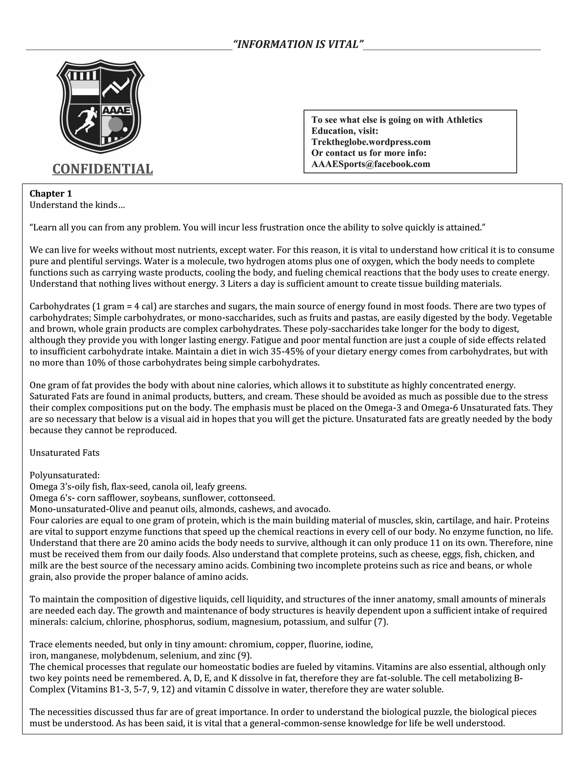 ___________________________________________“INFORMATION IS VITAL”_____________________________________
CONFIDENTIALCONFIDENTIAL
Chapter 1
Understand the kinds…
“Learn all you can from any problem. You will incur less frustration once the ability to solve quickly is attained.”
We can live for weeks without most nutrients, except water. For this reason, it is vital to understand how critical it is to consume
pure and plentiful servings. Water is a molecule, two hydrogen atoms plus one of oxygen, which the body needs to complete
functions such as carrying waste products, cooling the body, and fueling chemical reactions that the body uses to create energy.
Understand that nothing lives without energy. 3 Liters a day is sufficient amount to create tissue building materials.
Carbohydrates (1 gram = 4 cal) are starches and sugars, the main source of energy found in most foods. There are two types of
carbohydrates; Simple carbohydrates, or mono-saccharides, such as fruits and pastas, are easily digested by the body. Vegetable
and brown, whole grain products are complex carbohydrates. These poly-saccharides take longer for the body to digest,
although they provide you with longer lasting energy. Fatigue and poor mental function are just a couple of side effects related
to insufficient carbohydrate intake. Maintain a diet in wich 35-45% of your dietary energy comes from carbohydrates, but with
no more than 10% of those carbohydrates being simple carbohydrates.
One gram of fat provides the body with about nine calories, which allows it to substitute as highly concentrated energy.
Saturated Fats are found in animal products, butters, and cream. These should be avoided as much as possible due to the stress
their complex compositions put on the body. The emphasis must be placed on the Omega-3 and Omega-6 Unsaturated fats. They
are so necessary that below is a visual aid in hopes that you will get the picture. Unsaturated fats are greatly needed by the body
because they cannot be reproduced.
Unsaturated Fats
Polyunsaturated:
Omega 3’s-oily fish, flax-seed, canola oil, leafy greens.
Omega 6's- corn safflower, soybeans, sunflower, cottonseed.
Mono-unsaturated-Olive and peanut oils, almonds, cashews, and avocado.
Four calories are equal to one gram of protein, which is the main building material of muscles, skin, cartilage, and hair. Proteins
are vital to support enzyme functions that speed up the chemical reactions in every cell of our body. No enzyme function, no life.
Understand that there are 20 amino acids the body needs to survive, although it can only produce 11 on its own. Therefore, nine
must be received them from our daily foods. Also understand that complete proteins, such as cheese, eggs, fish, chicken, and
milk are the best source of the necessary amino acids. Combining two incomplete proteins such as rice and beans, or whole
grain, also provide the proper balance of amino acids.
To maintain the composition of digestive liquids, cell liquidity, and structures of the inner anatomy, small amounts of minerals
are needed each day. The growth and maintenance of body structures is heavily dependent upon a sufficient intake of required
minerals: calcium, chlorine, phosphorus, sodium, magnesium, potassium, and sulfur (7).
Trace elements needed, but only in tiny amount: chromium, copper, fluorine, iodine,
iron, manganese, molybdenum, selenium, and zinc (9).
The chemical processes that regulate our homeostatic bodies are fueled by vitamins. Vitamins are also essential, although only
two key points need be remembered. A, D, E, and K dissolve in fat, therefore they are fat-soluble. The cell metabolizing B-
Complex (Vitamins B1-3, 5-7, 9, 12) and vitamin C dissolve in water, therefore they are water soluble.
The necessities discussed thus far are of great importance. In order to understand the biological puzzle, the biological pieces
must be understood. As has been said, it is vital that a general-common-sense knowledge for life be well understood.
Chapter 1
Understand the kinds…
“Learn all you can from any problem. You will incur less frustration once the ability to solve quickly is attained.”
We can live for weeks without most nutrients, except water. For this reason, it is vital to understand how critical it is to consume
pure and plentiful servings. Water is a molecule, two hydrogen atoms plus one of oxygen, which the body needs to complete
functions such as carrying waste products, cooling the body, and fueling chemical reactions that the body uses to create energy.
Understand that nothing lives without energy. 3 Liters a day is sufficient amount to create tissue building materials.
Carbohydrates (1 gram = 4 cal) are starches and sugars, the main source of energy found in most foods. There are two types of
carbohydrates; Simple carbohydrates, or mono-saccharides, such as fruits and pastas, are easily digested by the body. Vegetable
and brown, whole grain products are complex carbohydrates. These poly-saccharides take longer for the body to digest,
although they provide you with longer lasting energy. Fatigue and poor mental function are just a couple of side effects related
to insufficient carbohydrate intake. Maintain a diet in wich 35-45% of your dietary energy comes from carbohydrates, but with
no more than 10% of those carbohydrates being simple carbohydrates.
One gram of fat provides the body with about nine calories, which allows it to substitute as highly concentrated energy.
Saturated Fats are found in animal products, butters, and cream. These should be avoided as much as possible due to the stress
their complex compositions put on the body. The emphasis must be placed on the Omega-3 and Omega-6 Unsaturated fats. They
are so necessary that below is a visual aid in hopes that you will get the picture. Unsaturated fats are greatly needed by the body
because they cannot be reproduced.
Unsaturated Fats
Polyunsaturated:
Omega 3’s-oily fish, flax-seed, canola oil, leafy greens.
Omega 6's- corn safflower, soybeans, sunflower, cottonseed.
Mono-unsaturated-Olive and peanut oils, almonds, cashews, and avocado.
Four calories are equal to one gram of protein, which is the main building material of muscles, skin, cartilage, and hair. Proteins
are vital to support enzyme functions that speed up the chemical reactions in every cell of our body. No enzyme function, no life.
Understand that there are 20 amino acids the body needs to survive, although it can only produce 11 on its own. Therefore, nine
must be received them from our daily foods. Also understand that complete proteins, such as cheese, eggs, fish, chicken, and
milk are the best source of the necessary amino acids. Combining two incomplete proteins such as rice and beans, or whole
grain, also provide the proper balance of amino acids.
To maintain the composition of digestive liquids, cell liquidity, and structures of the inner anatomy, small amounts of minerals
are needed each day. The growth and maintenance of body structures is heavily dependent upon a sufficient intake of required
minerals: calcium, chlorine, phosphorus, sodium, magnesium, potassium, and sulfur (7).
Trace elements needed, but only in tiny amount: chromium, copper, fluorine, iodine,
iron, manganese, molybdenum, selenium, and zinc (9).
The chemical processes that regulate our homeostatic bodies are fueled by vitamins. Vitamins are also essential, although only
two key points need be remembered. A, D, E, and K dissolve in fat, therefore they are fat-soluble. The cell metabolizing B-
Complex (Vitamins B1-3, 5-7, 9, 12) and vitamin C dissolve in water, therefore they are water soluble.
The necessities discussed thus far are of great importance. In order to understand the biological puzzle, the biological pieces
must be understood. As has been said, it is vital that a general-common-sense knowledge for life be well understood.
To see what else is going on with Athletics
Education, visit:
Trektheglobe.wordpress.com
Or contact us for more info:
AAAESports@facebook.com
To see what else is going on with Athletics
Education, visit:
Trektheglobe.wordpress.com
Or contact us for more info:
AAAESports@facebook.com
 