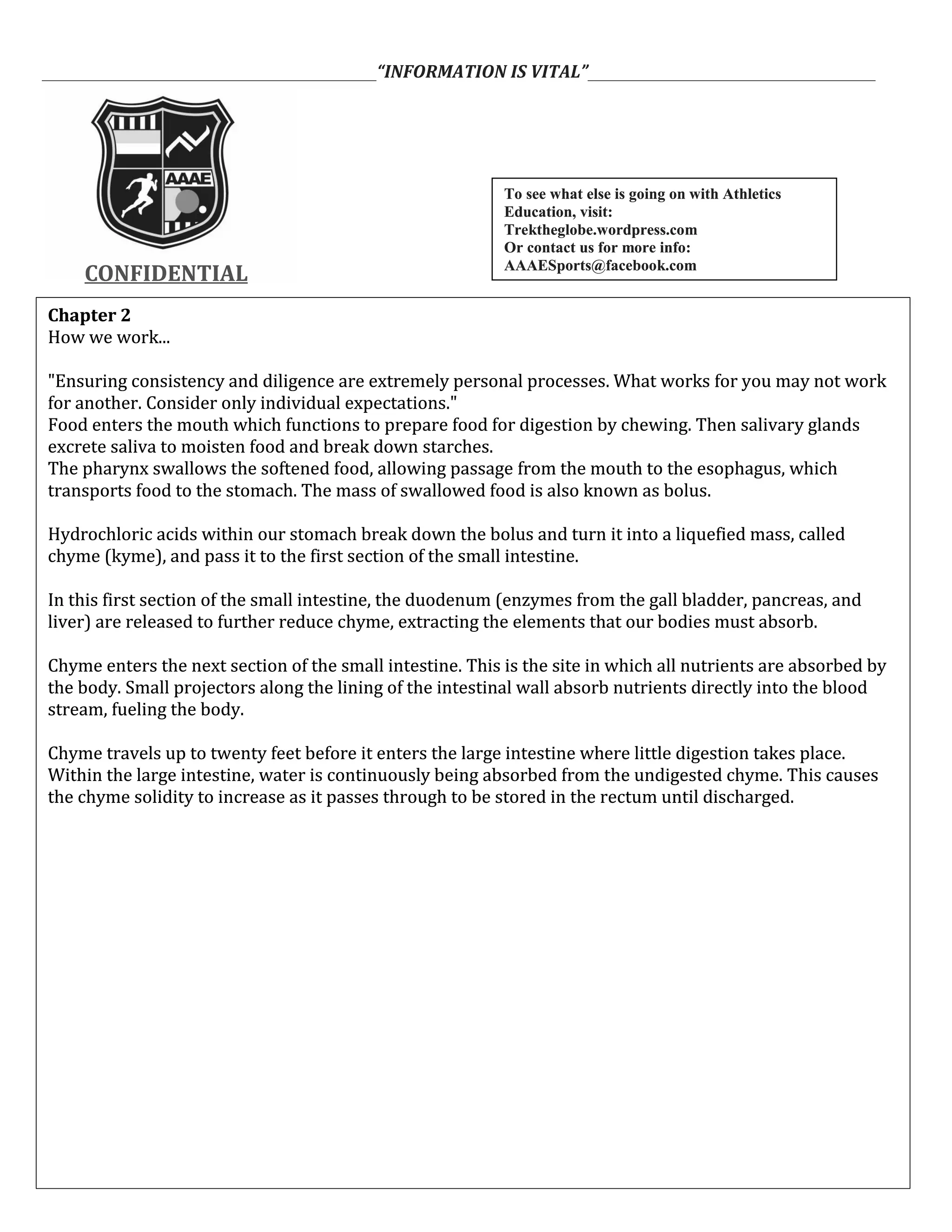 ___________________________________________“INFORMATION IS VITAL”_____________________________________
CONFIDENTIALCONFIDENTIAL
Chapter 2
How we work...
"Ensuring consistency and diligence are extremely personal processes. What works for you may not work
for another. Consider only individual expectations."
Food enters the mouth which functions to prepare food for digestion by chewing. Then salivary glands
excrete saliva to moisten food and break down starches.
The pharynx swallows the softened food, allowing passage from the mouth to the esophagus, which
transports food to the stomach. The mass of swallowed food is also known as bolus.
Hydrochloric acids within our stomach break down the bolus and turn it into a liquefied mass, called
chyme (kyme), and pass it to the first section of the small intestine.
In this first section of the small intestine, the duodenum (enzymes from the gall bladder, pancreas, and
liver) are released to further reduce chyme, extracting the elements that our bodies must absorb.
Chyme enters the next section of the small intestine. This is the site in which all nutrients are absorbed by
the body. Small projectors along the lining of the intestinal wall absorb nutrients directly into the blood
stream, fueling the body.
Chyme travels up to twenty feet before it enters the large intestine where little digestion takes place.
Within the large intestine, water is continuously being absorbed from the undigested chyme. This causes
the chyme solidity to increase as it passes through to be stored in the rectum until discharged.
Chapter 2
How we work...
"Ensuring consistency and diligence are extremely personal processes. What works for you may not work
for another. Consider only individual expectations."
Food enters the mouth which functions to prepare food for digestion by chewing. Then salivary glands
excrete saliva to moisten food and break down starches.
The pharynx swallows the softened food, allowing passage from the mouth to the esophagus, which
transports food to the stomach. The mass of swallowed food is also known as bolus.
Hydrochloric acids within our stomach break down the bolus and turn it into a liquefied mass, called
chyme (kyme), and pass it to the first section of the small intestine.
In this first section of the small intestine, the duodenum (enzymes from the gall bladder, pancreas, and
liver) are released to further reduce chyme, extracting the elements that our bodies must absorb.
Chyme enters the next section of the small intestine. This is the site in which all nutrients are absorbed by
the body. Small projectors along the lining of the intestinal wall absorb nutrients directly into the blood
stream, fueling the body.
Chyme travels up to twenty feet before it enters the large intestine where little digestion takes place.
Within the large intestine, water is continuously being absorbed from the undigested chyme. This causes
the chyme solidity to increase as it passes through to be stored in the rectum until discharged.
To see what else is going on with Athletics
Education, visit:
Trektheglobe.wordpress.com
Or contact us for more info:
AAAESports@facebook.com
To see what else is going on with Athletics
Education, visit:
Trektheglobe.wordpress.com
Or contact us for more info:
AAAESports@facebook.com
 