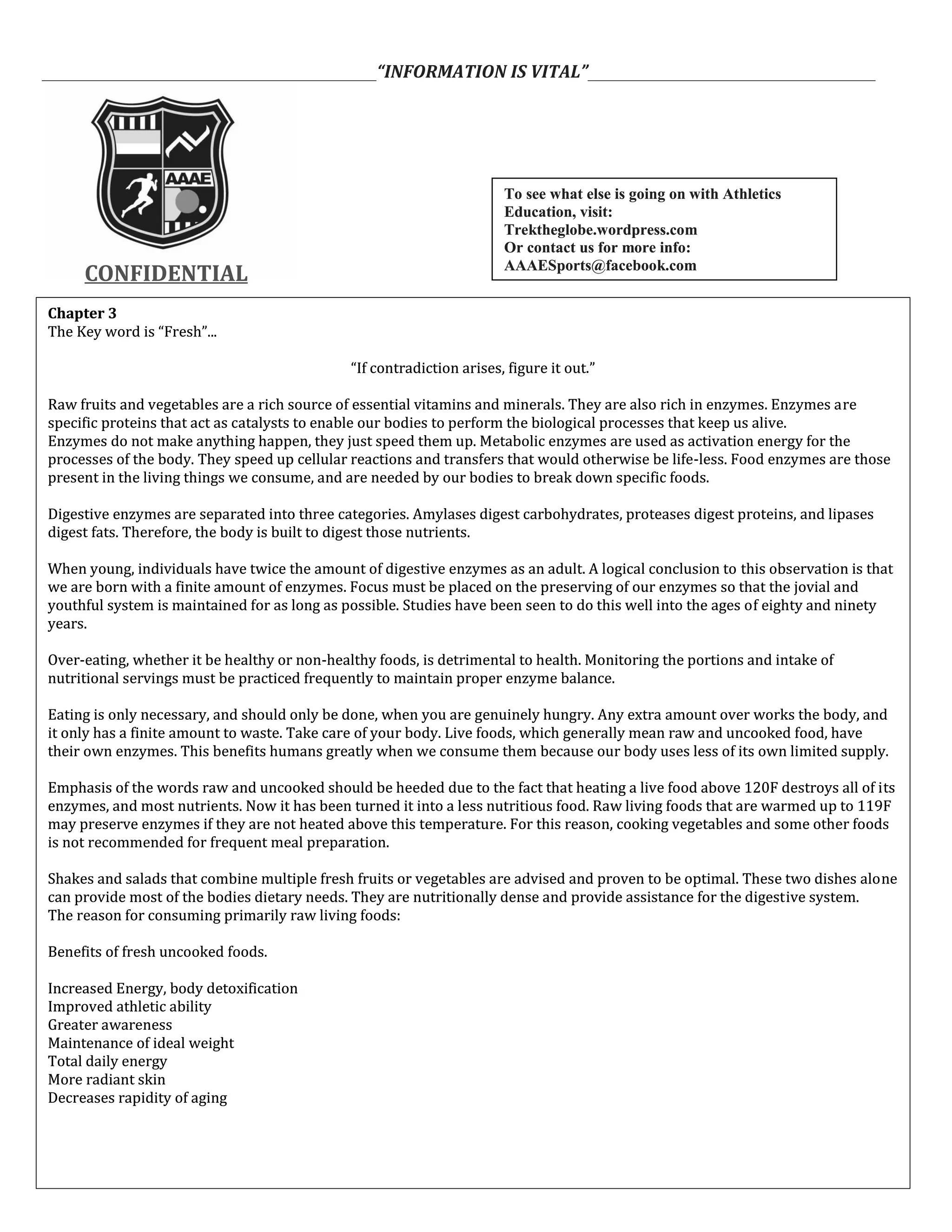 ___________________________________________“INFORMATION IS VITAL”_____________________________________
CONFIDENTIALCONFIDENTIAL
Chapter 3
The Key word is “Fresh”...
“If contradiction arises, figure it out.”
Raw fruits and vegetables are a rich source of essential vitamins and minerals. They are also rich in enzymes. Enzymes are
specific proteins that act as catalysts to enable our bodies to perform the biological processes that keep us alive.
Enzymes do not make anything happen, they just speed them up. Metabolic enzymes are used as activation energy for the
processes of the body. They speed up cellular reactions and transfers that would otherwise be life-less. Food enzymes are those
present in the living things we consume, and are needed by our bodies to break down specific foods.
Digestive enzymes are separated into three categories. Amylases digest carbohydrates, proteases digest proteins, and lipases
digest fats. Therefore, the body is built to digest those nutrients.
When young, individuals have twice the amount of digestive enzymes as an adult. A logical conclusion to this observation is that
we are born with a finite amount of enzymes. Focus must be placed on the preserving of our enzymes so that the jovial and
youthful system is maintained for as long as possible. Studies have been seen to do this well into the ages of eighty and ninety
years.
Over-eating, whether it be healthy or non-healthy foods, is detrimental to health. Monitoring the portions and intake of
nutritional servings must be practiced frequently to maintain proper enzyme balance.
Eating is only necessary, and should only be done, when you are genuinely hungry. Any extra amount over works the body, and
it only has a finite amount to waste. Take care of your body. Live foods, which generally mean raw and uncooked food, have
their own enzymes. This benefits humans greatly when we consume them because our body uses less of its own limited supply.
Emphasis of the words raw and uncooked should be heeded due to the fact that heating a live food above 120F destroys all of its
enzymes, and most nutrients. Now it has been turned it into a less nutritious food. Raw living foods that are warmed up to 119F
may preserve enzymes if they are not heated above this temperature. For this reason, cooking vegetables and some other foods
is not recommended for frequent meal preparation.
Shakes and salads that combine multiple fresh fruits or vegetables are advised and proven to be optimal. These two dishes alone
can provide most of the bodies dietary needs. They are nutritionally dense and provide assistance for the digestive system.
The reason for consuming primarily raw living foods:
Benefits of fresh uncooked foods.
Increased Energy, body detoxification
Improved athletic ability
Greater awareness
Maintenance of ideal weight
Total daily energy
More radiant skin
Decreases rapidity of aging
Chapter 3
The Key word is “Fresh”...
“If contradiction arises, figure it out.”
Raw fruits and vegetables are a rich source of essential vitamins and minerals. They are also rich in enzymes. Enzymes are
specific proteins that act as catalysts to enable our bodies to perform the biological processes that keep us alive.
Enzymes do not make anything happen, they just speed them up. Metabolic enzymes are used as activation energy for the
processes of the body. They speed up cellular reactions and transfers that would otherwise be life-less. Food enzymes are those
present in the living things we consume, and are needed by our bodies to break down specific foods.
Digestive enzymes are separated into three categories. Amylases digest carbohydrates, proteases digest proteins, and lipases
digest fats. Therefore, the body is built to digest those nutrients.
When young, individuals have twice the amount of digestive enzymes as an adult. A logical conclusion to this observation is that
we are born with a finite amount of enzymes. Focus must be placed on the preserving of our enzymes so that the jovial and
youthful system is maintained for as long as possible. Studies have been seen to do this well into the ages of eighty and ninety
years.
Over-eating, whether it be healthy or non-healthy foods, is detrimental to health. Monitoring the portions and intake of
nutritional servings must be practiced frequently to maintain proper enzyme balance.
Eating is only necessary, and should only be done, when you are genuinely hungry. Any extra amount over works the body, and
it only has a finite amount to waste. Take care of your body. Live foods, which generally mean raw and uncooked food, have
their own enzymes. This benefits humans greatly when we consume them because our body uses less of its own limited supply.
Emphasis of the words raw and uncooked should be heeded due to the fact that heating a live food above 120F destroys all of its
enzymes, and most nutrients. Now it has been turned it into a less nutritious food. Raw living foods that are warmed up to 119F
may preserve enzymes if they are not heated above this temperature. For this reason, cooking vegetables and some other foods
is not recommended for frequent meal preparation.
Shakes and salads that combine multiple fresh fruits or vegetables are advised and proven to be optimal. These two dishes alone
can provide most of the bodies dietary needs. They are nutritionally dense and provide assistance for the digestive system.
The reason for consuming primarily raw living foods:
Benefits of fresh uncooked foods.
Increased Energy, body detoxification
Improved athletic ability
Greater awareness
Maintenance of ideal weight
Total daily energy
More radiant skin
Decreases rapidity of aging
To see what else is going on with Athletics
Education, visit:
Trektheglobe.wordpress.com
Or contact us for more info:
AAAESports@facebook.com
To see what else is going on with Athletics
Education, visit:
Trektheglobe.wordpress.com
Or contact us for more info:
AAAESports@facebook.com
 