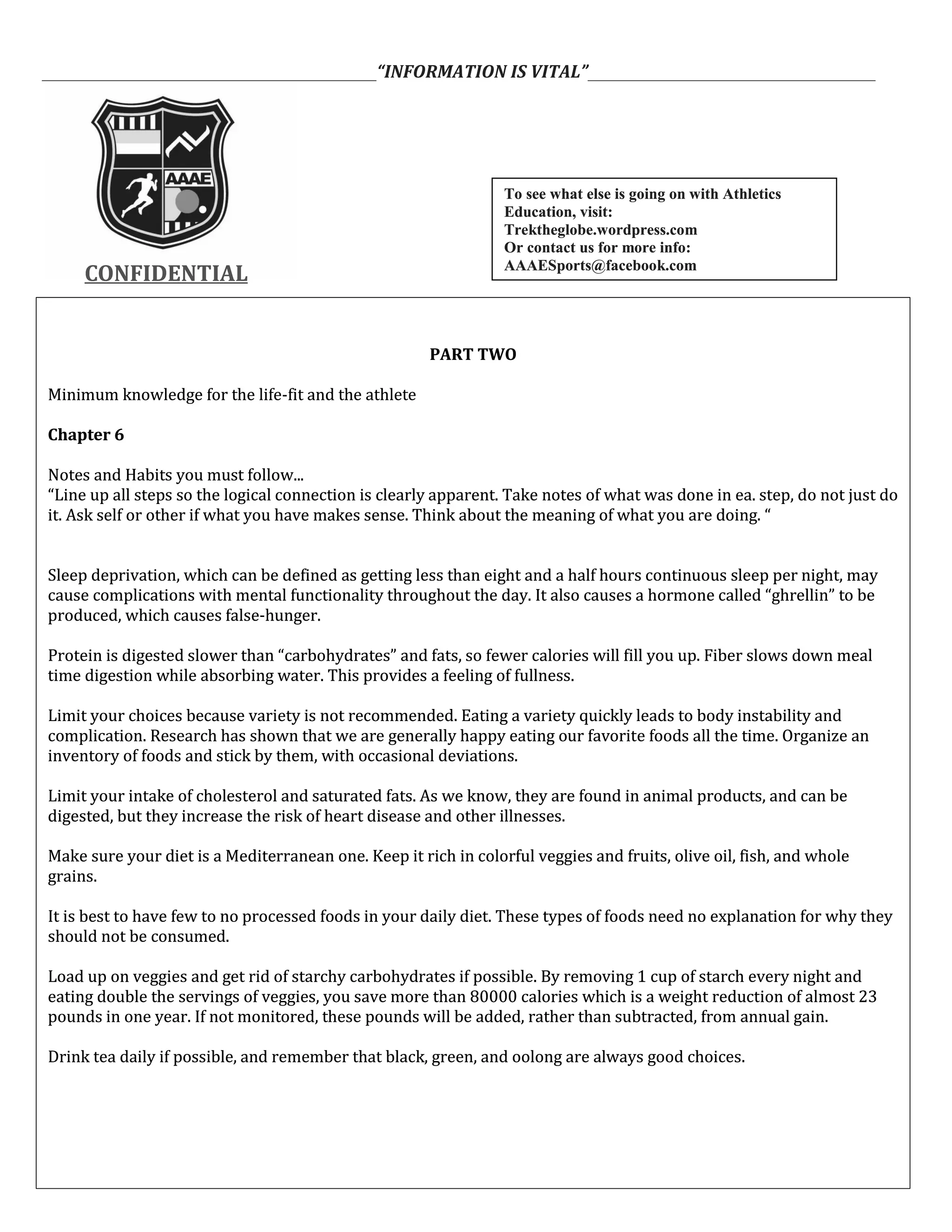 ___________________________________________“INFORMATION IS VITAL”_____________________________________
CONFIDENTIALCONFIDENTIAL
PART TWO
Minimum knowledge for the life-fit and the athlete
Chapter 6
Notes and Habits you must follow...
“Line up all steps so the logical connection is clearly apparent. Take notes of what was done in ea. step, do not just do
it. Ask self or other if what you have makes sense. Think about the meaning of what you are doing. “
Sleep deprivation, which can be defined as getting less than eight and a half hours continuous sleep per night, may
cause complications with mental functionality throughout the day. It also causes a hormone called “ghrellin” to be
produced, which causes false-hunger.
Protein is digested slower than “carbohydrates” and fats, so fewer calories will fill you up. Fiber slows down meal
time digestion while absorbing water. This provides a feeling of fullness.
Limit your choices because variety is not recommended. Eating a variety quickly leads to body instability and
complication. Research has shown that we are generally happy eating our favorite foods all the time. Organize an
inventory of foods and stick by them, with occasional deviations.
Limit your intake of cholesterol and saturated fats. As we know, they are found in animal products, and can be
digested, but they increase the risk of heart disease and other illnesses.
Make sure your diet is a Mediterranean one. Keep it rich in colorful veggies and fruits, olive oil, fish, and whole
grains.
It is best to have few to no processed foods in your daily diet. These types of foods need no explanation for why they
should not be consumed.
Load up on veggies and get rid of starchy carbohydrates if possible. By removing 1 cup of starch every night and
eating double the servings of veggies, you save more than 80000 calories which is a weight reduction of almost 23
pounds in one year. If not monitored, these pounds will be added, rather than subtracted, from annual gain.
Drink tea daily if possible, and remember that black, green, and oolong are always good choices.
PART TWO
Minimum knowledge for the life-fit and the athlete
Chapter 6
Notes and Habits you must follow...
“Line up all steps so the logical connection is clearly apparent. Take notes of what was done in ea. step, do not just do
it. Ask self or other if what you have makes sense. Think about the meaning of what you are doing. “
Sleep deprivation, which can be defined as getting less than eight and a half hours continuous sleep per night, may
cause complications with mental functionality throughout the day. It also causes a hormone called “ghrellin” to be
produced, which causes false-hunger.
Protein is digested slower than “carbohydrates” and fats, so fewer calories will fill you up. Fiber slows down meal
time digestion while absorbing water. This provides a feeling of fullness.
Limit your choices because variety is not recommended. Eating a variety quickly leads to body instability and
complication. Research has shown that we are generally happy eating our favorite foods all the time. Organize an
inventory of foods and stick by them, with occasional deviations.
Limit your intake of cholesterol and saturated fats. As we know, they are found in animal products, and can be
digested, but they increase the risk of heart disease and other illnesses.
Make sure your diet is a Mediterranean one. Keep it rich in colorful veggies and fruits, olive oil, fish, and whole
grains.
It is best to have few to no processed foods in your daily diet. These types of foods need no explanation for why they
should not be consumed.
Load up on veggies and get rid of starchy carbohydrates if possible. By removing 1 cup of starch every night and
eating double the servings of veggies, you save more than 80000 calories which is a weight reduction of almost 23
pounds in one year. If not monitored, these pounds will be added, rather than subtracted, from annual gain.
Drink tea daily if possible, and remember that black, green, and oolong are always good choices.
To see what else is going on with Athletics
Education, visit:
Trektheglobe.wordpress.com
Or contact us for more info:
AAAESports@facebook.com
To see what else is going on with Athletics
Education, visit:
Trektheglobe.wordpress.com
Or contact us for more info:
AAAESports@facebook.com
 