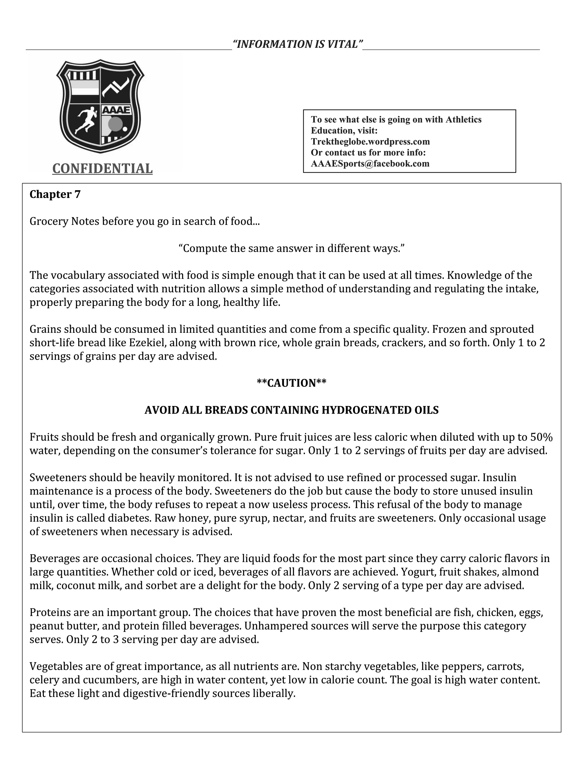 ___________________________________________“INFORMATION IS VITAL”_____________________________________
CONFIDENTIALCONFIDENTIAL
Chapter 7
Grocery Notes before you go in search of food...
“Compute the same answer in different ways.”
The vocabulary associated with food is simple enough that it can be used at all times. Knowledge of the
categories associated with nutrition allows a simple method of understanding and regulating the intake,
properly preparing the body for a long, healthy life.
Grains should be consumed in limited quantities and come from a specific quality. Frozen and sprouted
short-life bread like Ezekiel, along with brown rice, whole grain breads, crackers, and so forth. Only 1 to 2
servings of grains per day are advised.
**CAUTION**
AVOID ALL BREADS CONTAINING HYDROGENATED OILS
Fruits should be fresh and organically grown. Pure fruit juices are less caloric when diluted with up to 50%
water, depending on the consumer’s tolerance for sugar. Only 1 to 2 servings of fruits per day are advised.
Sweeteners should be heavily monitored. It is not advised to use refined or processed sugar. Insulin
maintenance is a process of the body. Sweeteners do the job but cause the body to store unused insulin
until, over time, the body refuses to repeat a now useless process. This refusal of the body to manage
insulin is called diabetes. Raw honey, pure syrup, nectar, and fruits are sweeteners. Only occasional usage
of sweeteners when necessary is advised.
Beverages are occasional choices. They are liquid foods for the most part since they carry caloric flavors in
large quantities. Whether cold or iced, beverages of all flavors are achieved. Yogurt, fruit shakes, almond
milk, coconut milk, and sorbet are a delight for the body. Only 2 serving of a type per day are advised.
Proteins are an important group. The choices that have proven the most beneficial are fish, chicken, eggs,
peanut butter, and protein filled beverages. Unhampered sources will serve the purpose this category
serves. Only 2 to 3 serving per day are advised.
Vegetables are of great importance, as all nutrients are. Non starchy vegetables, like peppers, carrots,
celery and cucumbers, are high in water content, yet low in calorie count. The goal is high water content.
Eat these light and digestive-friendly sources liberally.
Chapter 7
Grocery Notes before you go in search of food...
“Compute the same answer in different ways.”
The vocabulary associated with food is simple enough that it can be used at all times. Knowledge of the
categories associated with nutrition allows a simple method of understanding and regulating the intake,
properly preparing the body for a long, healthy life.
Grains should be consumed in limited quantities and come from a specific quality. Frozen and sprouted
short-life bread like Ezekiel, along with brown rice, whole grain breads, crackers, and so forth. Only 1 to 2
servings of grains per day are advised.
**CAUTION**
AVOID ALL BREADS CONTAINING HYDROGENATED OILS
Fruits should be fresh and organically grown. Pure fruit juices are less caloric when diluted with up to 50%
water, depending on the consumer’s tolerance for sugar. Only 1 to 2 servings of fruits per day are advised.
Sweeteners should be heavily monitored. It is not advised to use refined or processed sugar. Insulin
maintenance is a process of the body. Sweeteners do the job but cause the body to store unused insulin
until, over time, the body refuses to repeat a now useless process. This refusal of the body to manage
insulin is called diabetes. Raw honey, pure syrup, nectar, and fruits are sweeteners. Only occasional usage
of sweeteners when necessary is advised.
Beverages are occasional choices. They are liquid foods for the most part since they carry caloric flavors in
large quantities. Whether cold or iced, beverages of all flavors are achieved. Yogurt, fruit shakes, almond
milk, coconut milk, and sorbet are a delight for the body. Only 2 serving of a type per day are advised.
Proteins are an important group. The choices that have proven the most beneficial are fish, chicken, eggs,
peanut butter, and protein filled beverages. Unhampered sources will serve the purpose this category
serves. Only 2 to 3 serving per day are advised.
Vegetables are of great importance, as all nutrients are. Non starchy vegetables, like peppers, carrots,
celery and cucumbers, are high in water content, yet low in calorie count. The goal is high water content.
Eat these light and digestive-friendly sources liberally.
To see what else is going on with Athletics
Education, visit:
Trektheglobe.wordpress.com
Or contact us for more info:
AAAESports@facebook.com
To see what else is going on with Athletics
Education, visit:
Trektheglobe.wordpress.com
Or contact us for more info:
AAAESports@facebook.com
 