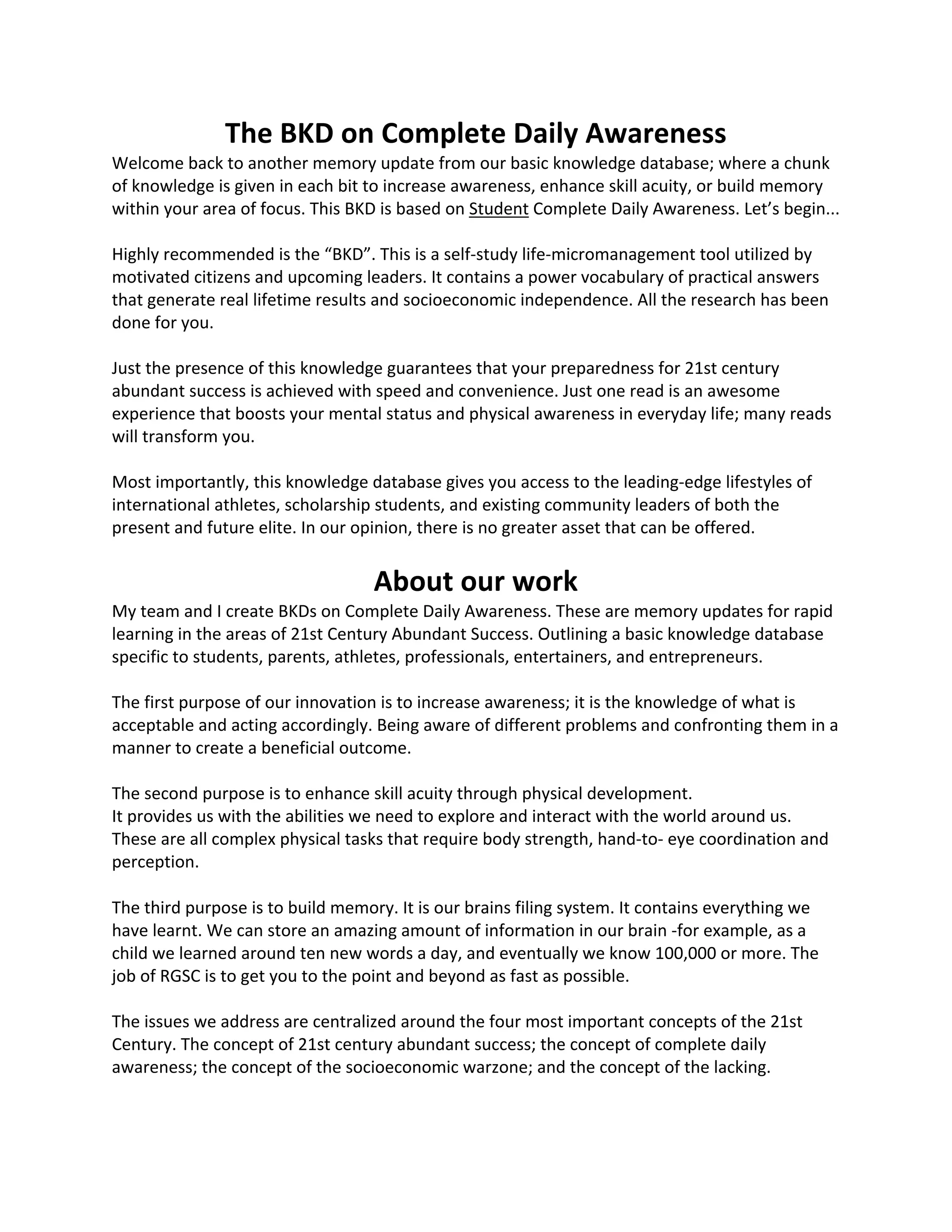 The BKD on Complete Daily Awareness
Welcome back to another memory update from our basic knowledge database; where a chunk
of knowledge is given in each bit to increase awareness, enhance skill acuity, or build memory
within your area of focus. This BKD is based on Student Complete Daily Awareness. Let’s begin...
Highly recommended is the “BKD”. This is a self-study life-micromanagement tool utilized by
motivated citizens and upcoming leaders. It contains a power vocabulary of practical answers
that generate real lifetime results and socioeconomic independence. All the research has been
done for you.
Just the presence of this knowledge guarantees that your preparedness for 21st century
abundant success is achieved with speed and convenience. Just one read is an awesome
experience that boosts your mental status and physical awareness in everyday life; many reads
will transform you.
Most importantly, this knowledge database gives you access to the leading-edge lifestyles of
international athletes, scholarship students, and existing community leaders of both the
present and future elite. In our opinion, there is no greater asset that can be offered.
About our work
My team and I create BKDs on Complete Daily Awareness. These are memory updates for rapid
learning in the areas of 21st Century Abundant Success. Outlining a basic knowledge database
specific to students, parents, athletes, professionals, entertainers, and entrepreneurs.
The first purpose of our innovation is to increase awareness; it is the knowledge of what is
acceptable and acting accordingly. Being aware of different problems and confronting them in a
manner to create a beneficial outcome.
The second purpose is to enhance skill acuity through physical development.
It provides us with the abilities we need to explore and interact with the world around us.
These are all complex physical tasks that require body strength, hand-to- eye coordination and
perception.
The third purpose is to build memory. It is our brains filing system. It contains everything we
have learnt. We can store an amazing amount of information in our brain -for example, as a
child we learned around ten new words a day, and eventually we know 100,000 or more. The
job of RGSC is to get you to the point and beyond as fast as possible.
The issues we address are centralized around the four most important concepts of the 21st
Century. The concept of 21st century abundant success; the concept of complete daily
awareness; the concept of the socioeconomic warzone; and the concept of the lacking.
 