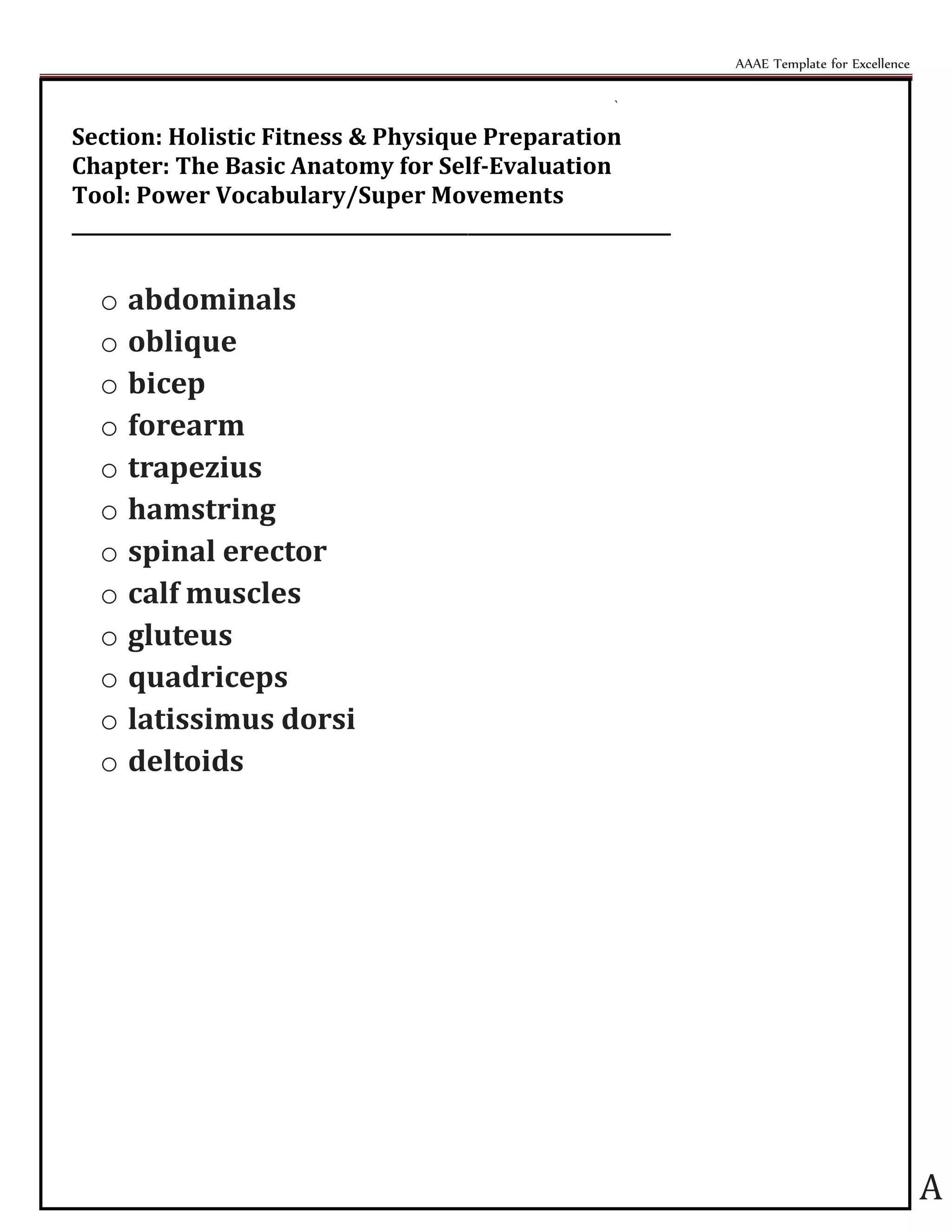 AAAE Template for Excellence
A
`
Section: Holistic Fitness & Physique Preparation
Chapter: The Basic Anatomy for Self-Evaluation
Tool: Power Vocabulary/Super Movements
_________________________________________________________________
o abdominals
o oblique
o bicep
o forearm
o trapezius
o hamstring
o spinal erector
o calf muscles
o gluteus
o quadriceps
o latissimus dorsi
o deltoids
 