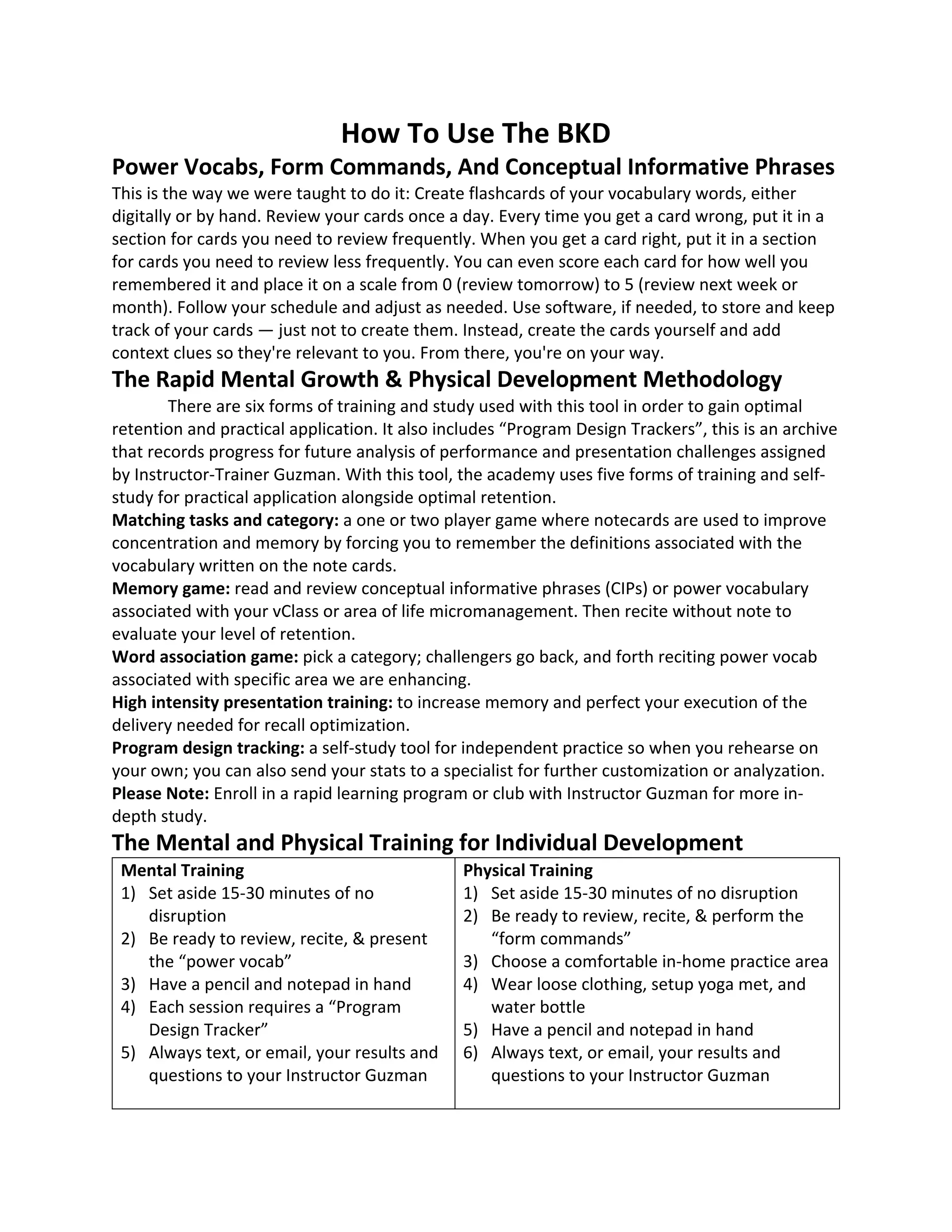 How To Use The BKD
Power Vocabs, Form Commands, And Conceptual Informative Phrases
This is the way we were taught to do it: Create flashcards of your vocabulary words, either
digitally or by hand. Review your cards once a day. Every time you get a card wrong, put it in a
section for cards you need to review frequently. When you get a card right, put it in a section
for cards you need to review less frequently. You can even score each card for how well you
remembered it and place it on a scale from 0 (review tomorrow) to 5 (review next week or
month). Follow your schedule and adjust as needed. Use software, if needed, to store and keep
track of your cards — just not to create them. Instead, create the cards yourself and add
context clues so they're relevant to you. From there, you're on your way.
The Rapid Mental Growth & Physical Development Methodology
There are six forms of training and study used with this tool in order to gain optimal
retention and practical application. It also includes “Program Design Trackers”, this is an archive
that records progress for future analysis of performance and presentation challenges assigned
by Instructor-Trainer Guzman. With this tool, the academy uses five forms of training and self-
study for practical application alongside optimal retention.
Matching tasks and category: a one or two player game where notecards are used to improve
concentration and memory by forcing you to remember the definitions associated with the
vocabulary written on the note cards.
Memory game: read and review conceptual informative phrases (CIPs) or power vocabulary
associated with your vClass or area of life micromanagement. Then recite without note to
evaluate your level of retention.
Word association game: pick a category; challengers go back, and forth reciting power vocab
associated with specific area we are enhancing.
High intensity presentation training: to increase memory and perfect your execution of the
delivery needed for recall optimization.
Program design tracking: a self-study tool for independent practice so when you rehearse on
your own; you can also send your stats to a specialist for further customization or analyzation.
Please Note: Enroll in a rapid learning program or club with Instructor Guzman for more in-
depth study.
The Mental and Physical Training for Individual Development
Mental Training
1) Set aside 15-30 minutes of no
disruption
2) Be ready to review, recite, & present
the “power vocab”
3) Have a pencil and notepad in hand
4) Each session requires a “Program
Design Tracker”
5) Always text, or email, your results and
questions to your Instructor Guzman
Physical Training
1) Set aside 15-30 minutes of no disruption
2) Be ready to review, recite, & perform the
“form commands”
3) Choose a comfortable in-home practice area
4) Wear loose clothing, setup yoga met, and
water bottle
5) Have a pencil and notepad in hand
6) Always text, or email, your results and
questions to your Instructor Guzman
 